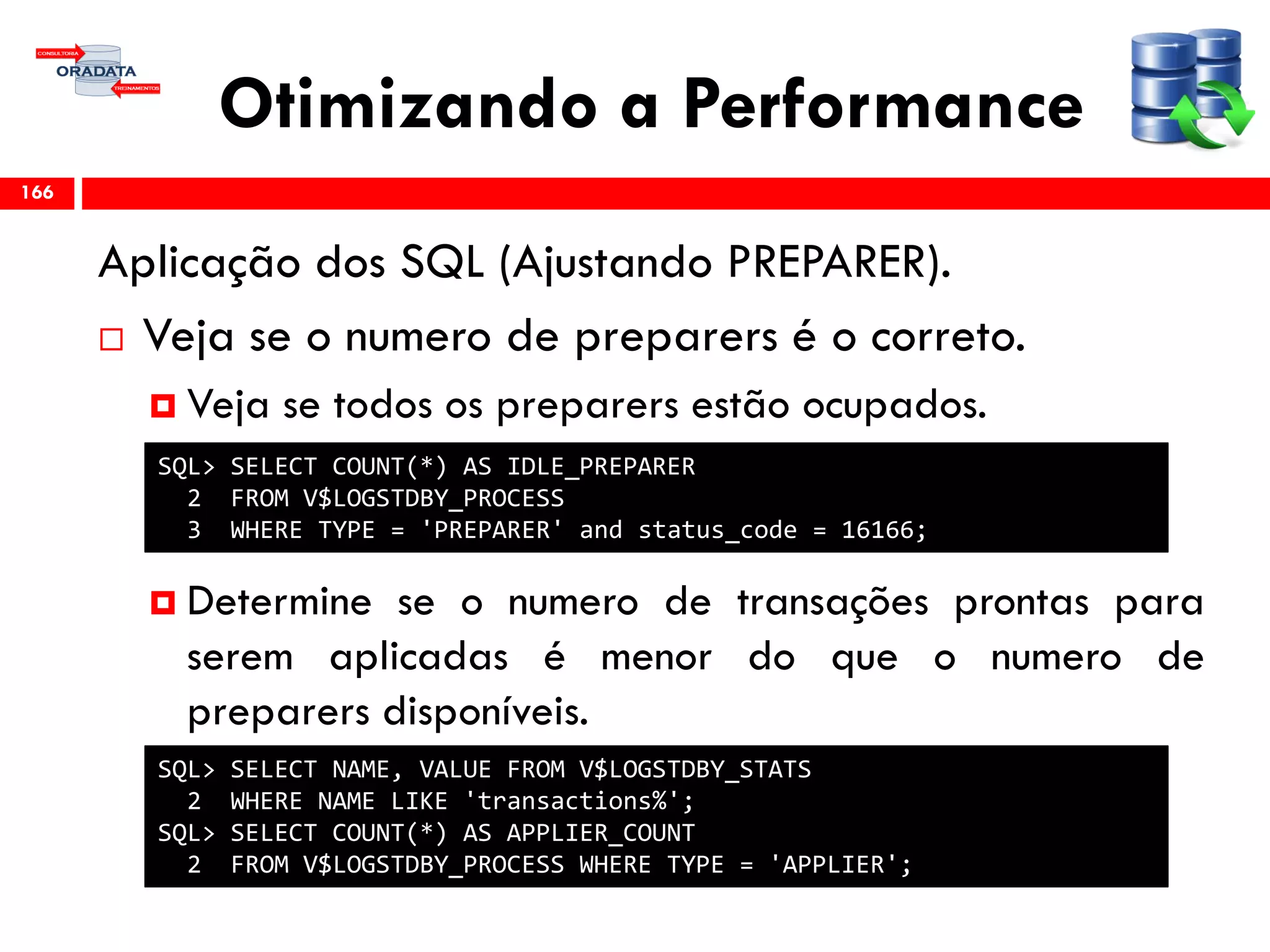 Otimizando a Performance
Aplicação dos SQL (Ajustando PREPARER).
 Veja se o numero de preparers é o correto.
 Veja se todos os preparers estão ocupados.
 Determine se o numero de transações prontas para
serem aplicadas é menor do que o numero de
preparers disponíveis.
166
SQL> SELECT COUNT(*) AS IDLE_PREPARER
2 FROM V$LOGSTDBY_PROCESS
3 WHERE TYPE = 'PREPARER' and status_code = 16166;
SQL> SELECT NAME, VALUE FROM V$LOGSTDBY_STATS
2 WHERE NAME LIKE 'transactions%';
SQL> SELECT COUNT(*) AS APPLIER_COUNT
2 FROM V$LOGSTDBY_PROCESS WHERE TYPE = 'APPLIER';
 