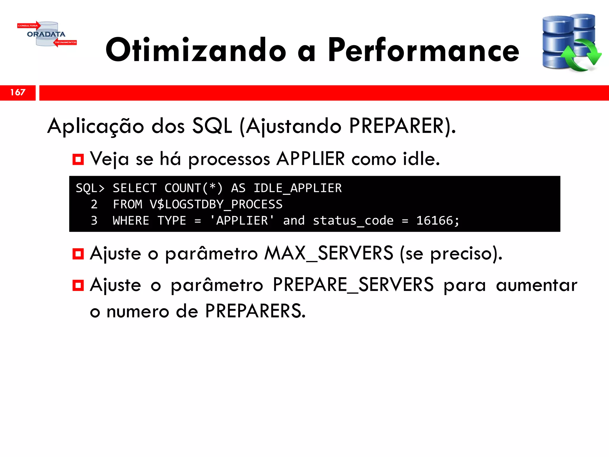 Otimizando a Performance
Aplicação dos SQL (Ajustando PREPARER).
 Veja se há processos APPLIER como idle.
 Ajuste o parâmetro MAX_SERVERS (se preciso).
 Ajuste o parâmetro PREPARE_SERVERS para aumentar
o numero de PREPARERS.
167
SQL> SELECT COUNT(*) AS IDLE_APPLIER
2 FROM V$LOGSTDBY_PROCESS
3 WHERE TYPE = 'APPLIER' and status_code = 16166;
 