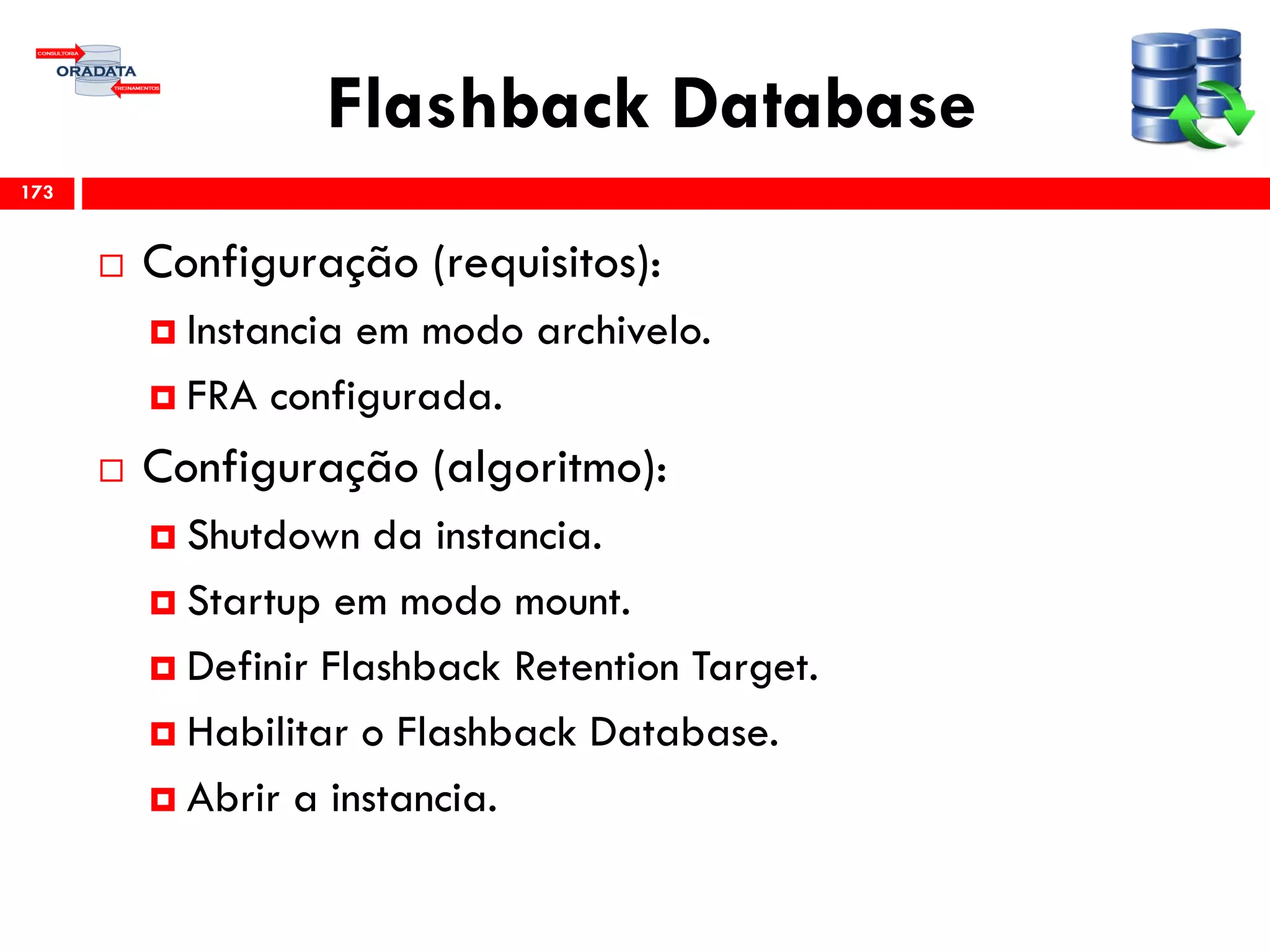 Flashback Database
 Configuração (requisitos):
 Instancia em modo archivelo.
 FRA configurada.
 Configuração (algoritmo):
 Shutdown da instancia.
 Startup em modo mount.
 Definir Flashback Retention Target.
 Habilitar o Flashback Database.
 Abrir a instancia.
173
 