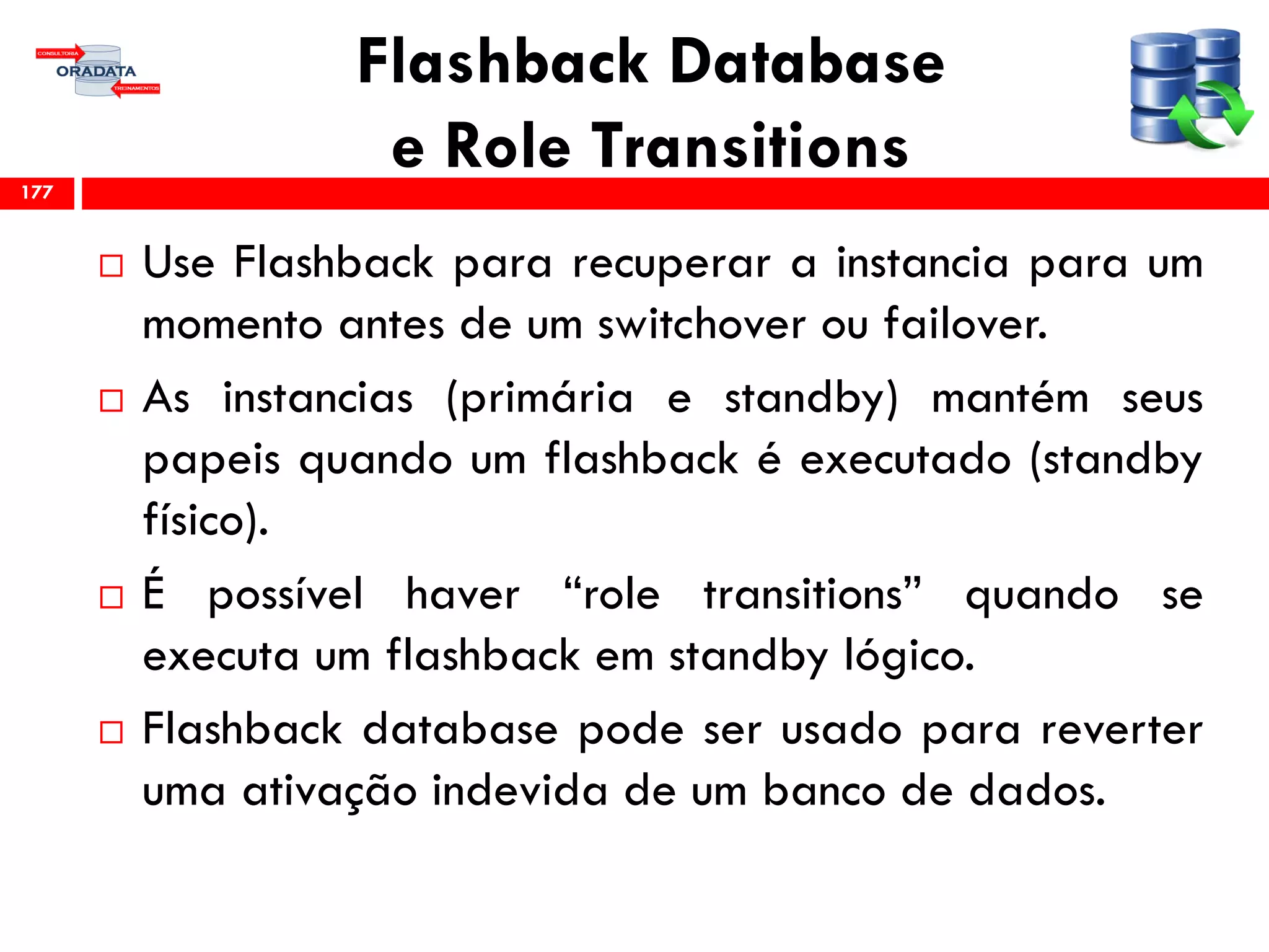 Flashback Database
e Role Transitions
 Use Flashback para recuperar a instancia para um
momento antes de um switchover ou failover.
 As instancias (primária e standby) mantém seus
papeis quando um flashback é executado (standby
físico).
 É possível haver “role transitions” quando se
executa um flashback em standby lógico.
 Flashback database pode ser usado para reverter
uma ativação indevida de um banco de dados.
177
 