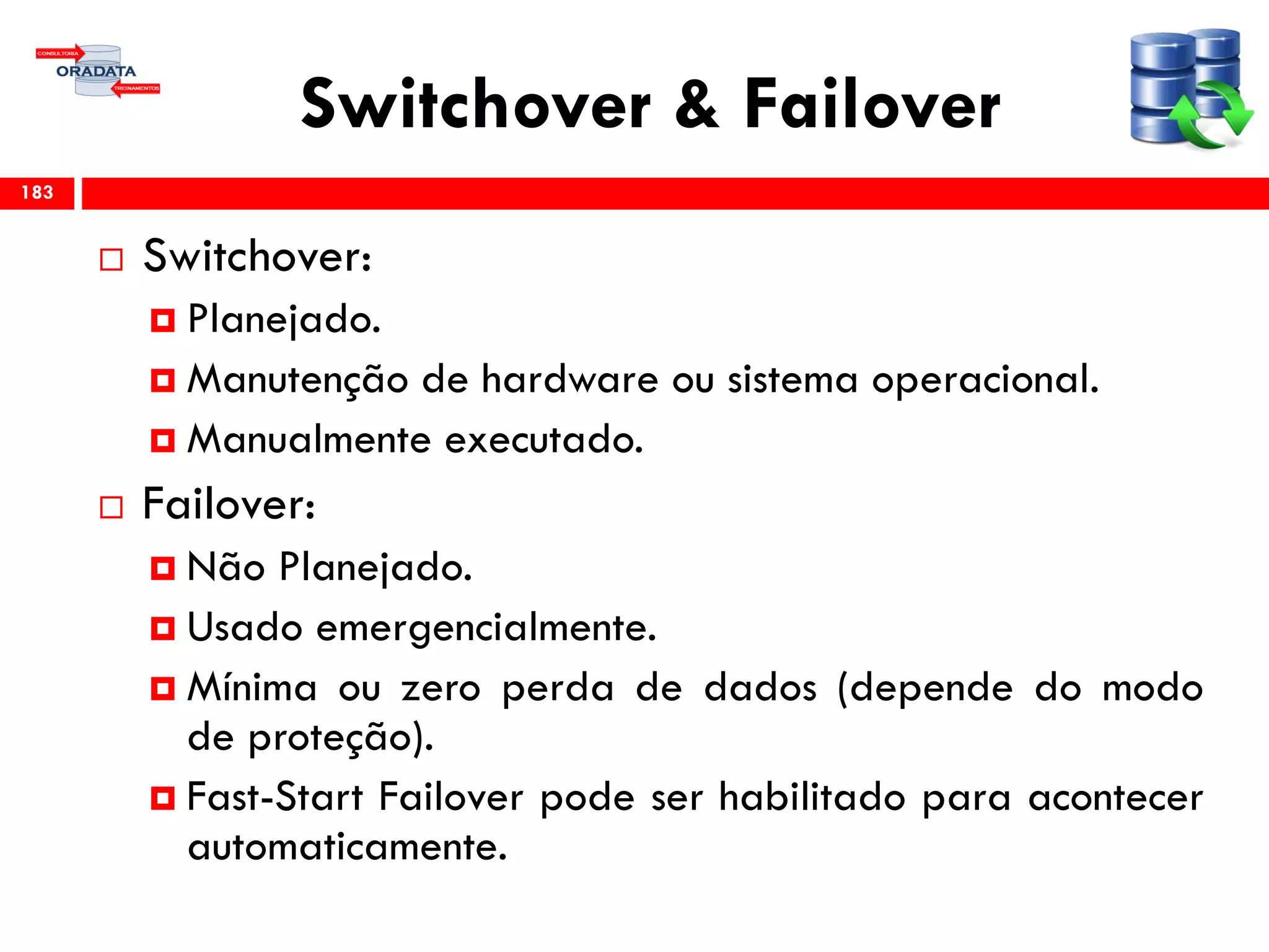 Switchover & Failover
 Switchover:
 Planejado.
 Manutenção de hardware ou sistema operacional.
 Manualmente executado.
 Failover:
 Não Planejado.
 Usado emergencialmente.
 Mínima ou zero perda de dados (depende do modo
de proteção).
 Fast-Start Failover pode ser habilitado para acontecer
automaticamente.
183
 