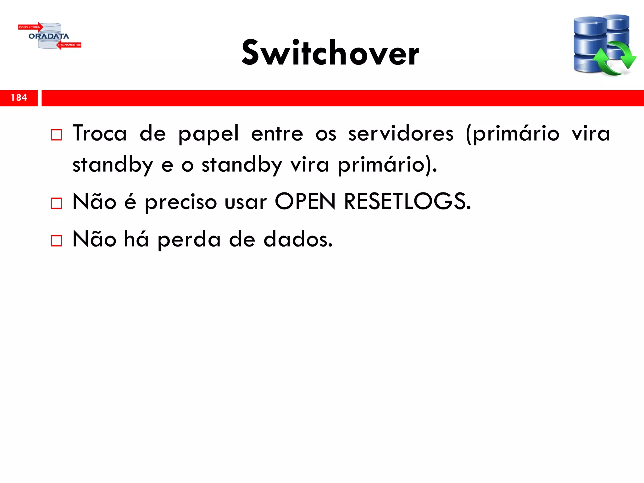 Switchover
 Troca de papel entre os servidores (primário vira
standby e o standby vira primário).
 Não é preciso usar OPEN RESETLOGS.
 Não há perda de dados.
184
 