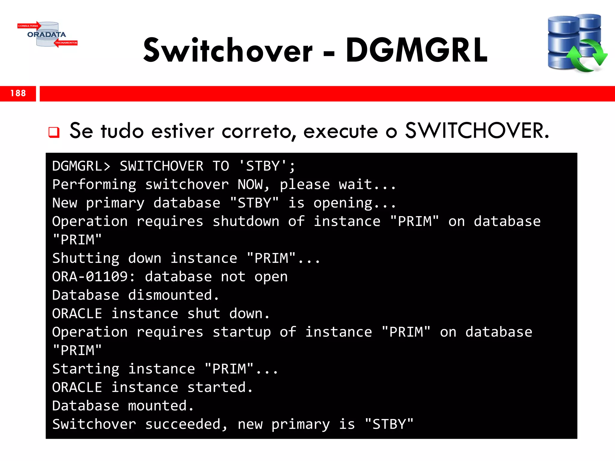 Switchover - DGMGRL
 Se tudo estiver correto, execute o SWITCHOVER.
188
DGMGRL> SWITCHOVER TO 'STBY';
Performing switchover NOW, please wait...
New primary database "STBY" is opening...
Operation requires shutdown of instance "PRIM" on database
"PRIM"
Shutting down instance "PRIM"...
ORA-01109: database not open
Database dismounted.
ORACLE instance shut down.
Operation requires startup of instance "PRIM" on database
"PRIM"
Starting instance "PRIM"...
ORACLE instance started.
Database mounted.
Switchover succeeded, new primary is "STBY"
 
