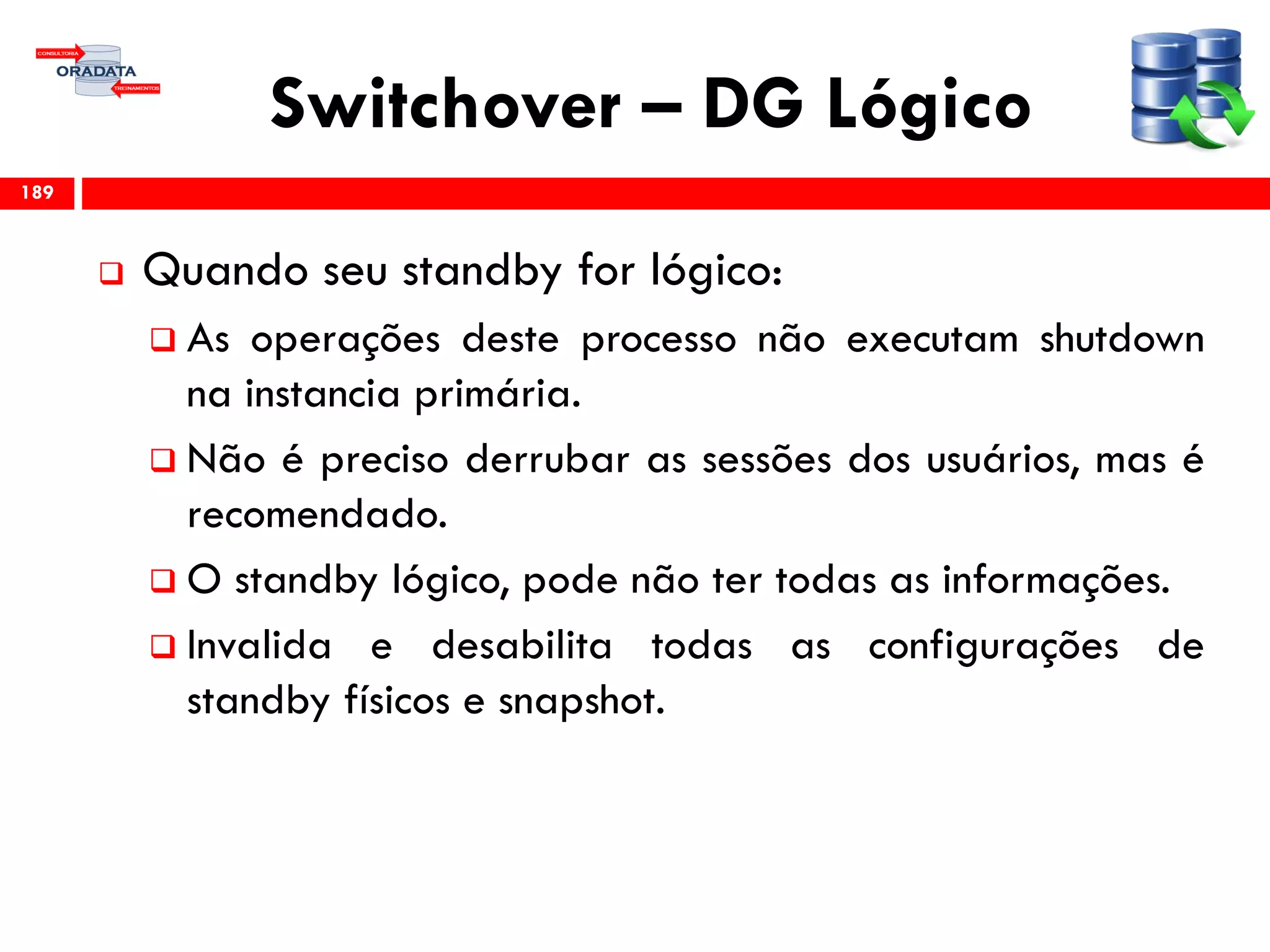 Switchover – DG Lógico
 Quando seu standby for lógico:
 As operações deste processo não executam shutdown
na instancia primária.
 Não é preciso derrubar as sessões dos usuários, mas é
recomendado.
 O standby lógico, pode não ter todas as informações.
 Invalida e desabilita todas as configurações de
standby físicos e snapshot.
189
 