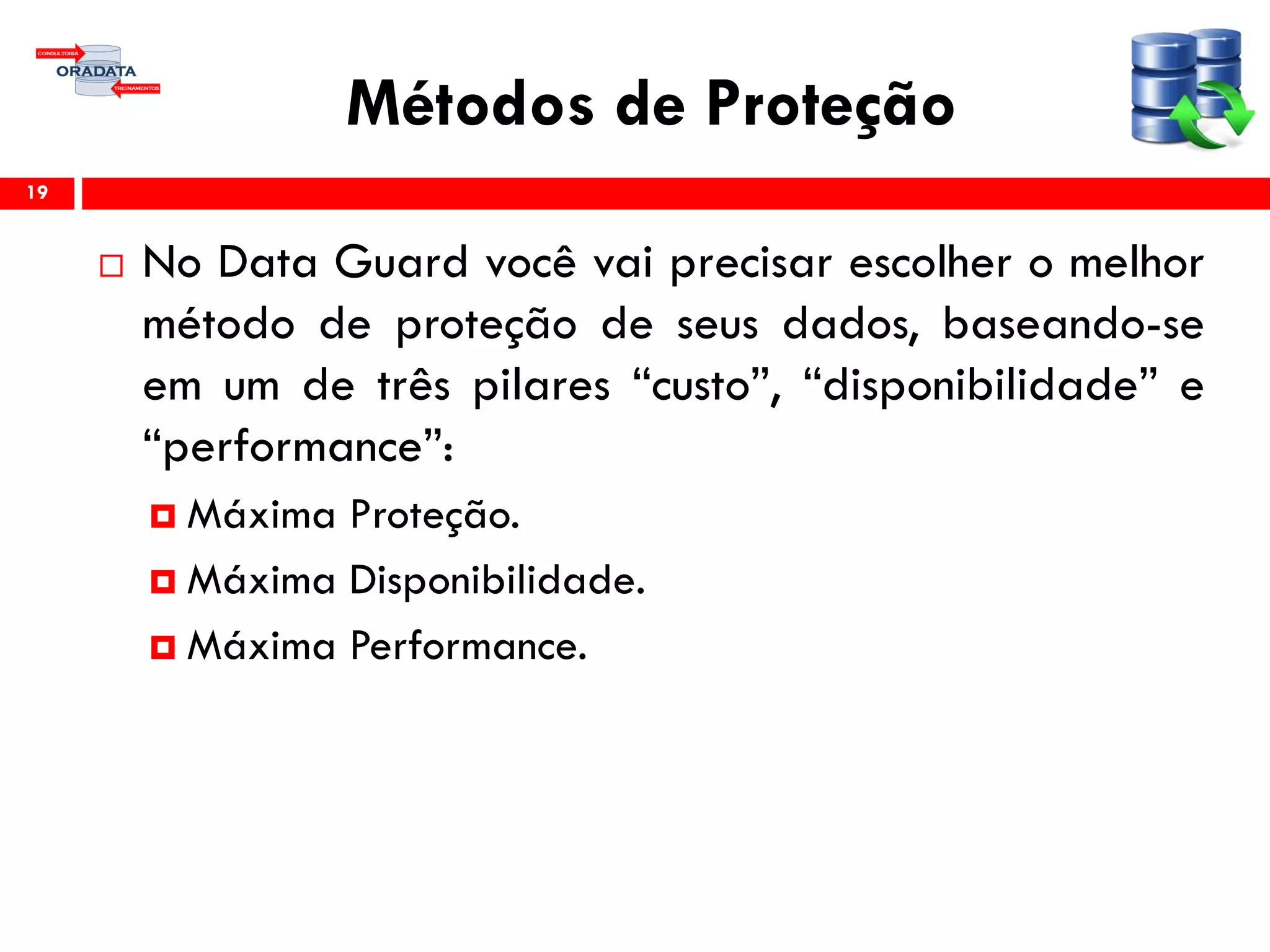 Métodos de Proteção
 No Data Guard você vai precisar escolher o melhor
método de proteção de seus dados, baseando-se
em um de três pilares “custo”, “disponibilidade” e
“performance”:
 Máxima Proteção.
 Máxima Disponibilidade.
 Máxima Performance.
19
 