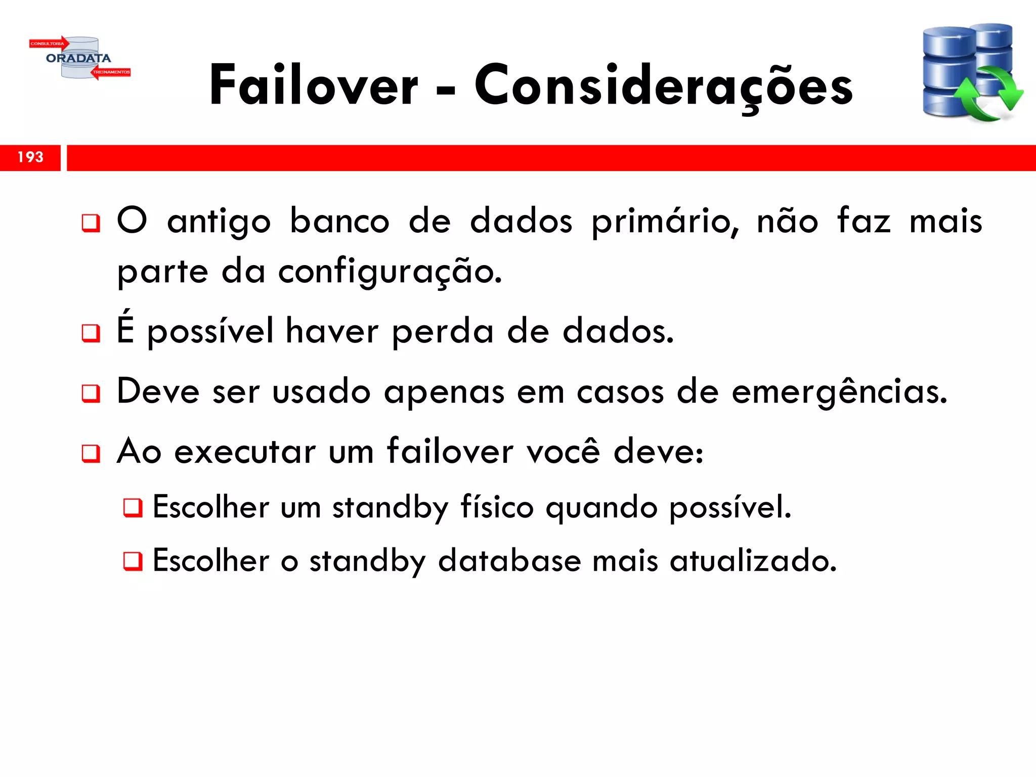 Failover - Considerações
 O antigo banco de dados primário, não faz mais
parte da configuração.
 É possível haver perda de dados.
 Deve ser usado apenas em casos de emergências.
 Ao executar um failover você deve:
 Escolher um standby físico quando possível.
 Escolher o standby database mais atualizado.
193
 