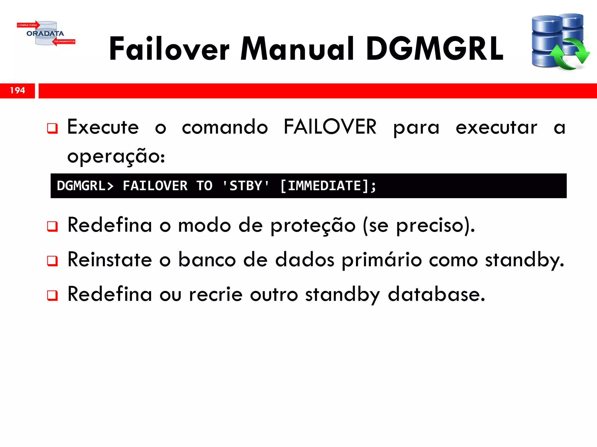 Failover Manual DGMGRL
 Execute o comando FAILOVER para executar a
operação:
 Redefina o modo de proteção (se preciso).
 Reinstate o banco de dados primário como standby.
 Redefina ou recrie outro standby database.
194
DGMGRL> FAILOVER TO 'STBY' [IMMEDIATE];
 
