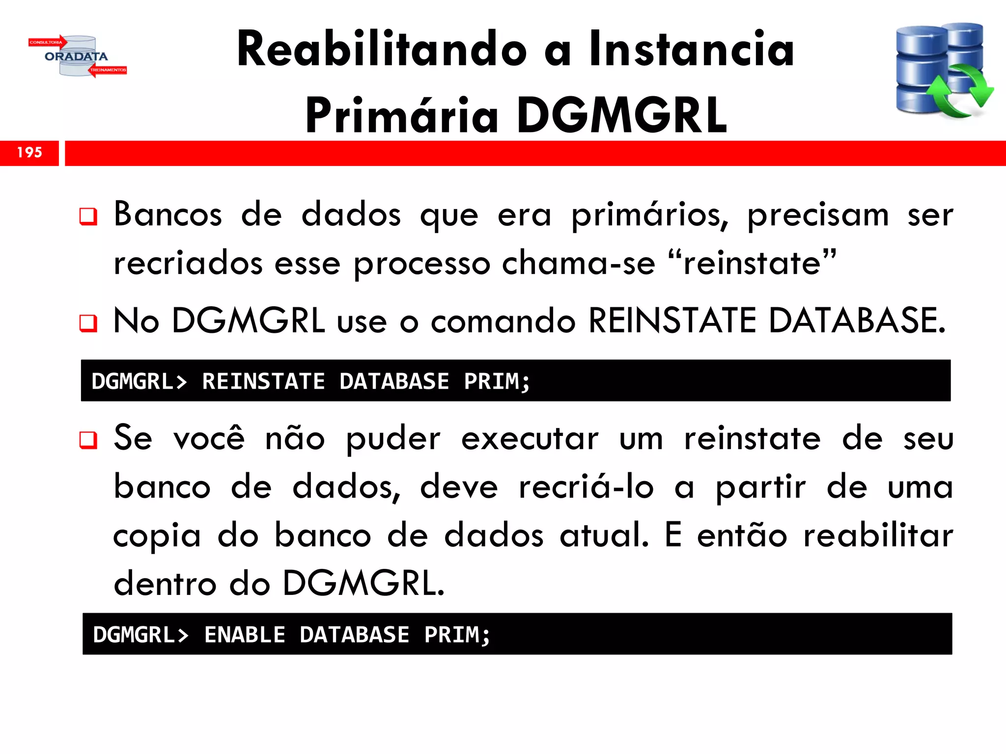 Reabilitando a Instancia
Primária DGMGRL
 Bancos de dados que era primários, precisam ser
recriados esse processo chama-se “reinstate”
 No DGMGRL use o comando REINSTATE DATABASE.
 Se você não puder executar um reinstate de seu
banco de dados, deve recriá-lo a partir de uma
copia do banco de dados atual. E então reabilitar
dentro do DGMGRL.
195
DGMGRL> REINSTATE DATABASE PRIM;
DGMGRL> ENABLE DATABASE PRIM;
 
