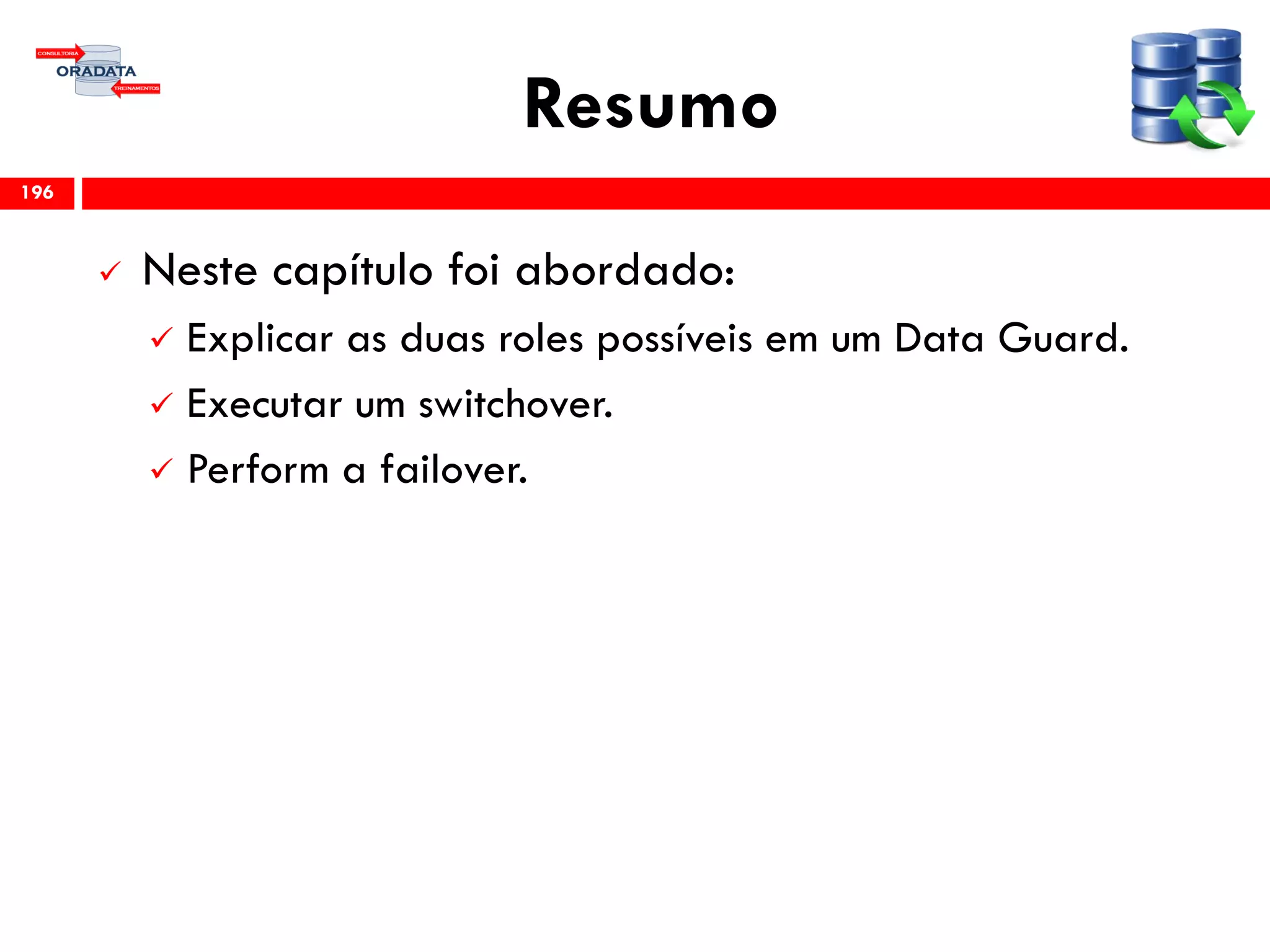 Resumo
 Neste capítulo foi abordado:
 Explicar as duas roles possíveis em um Data Guard.
 Executar um switchover.
 Perform a failover.
196
 
