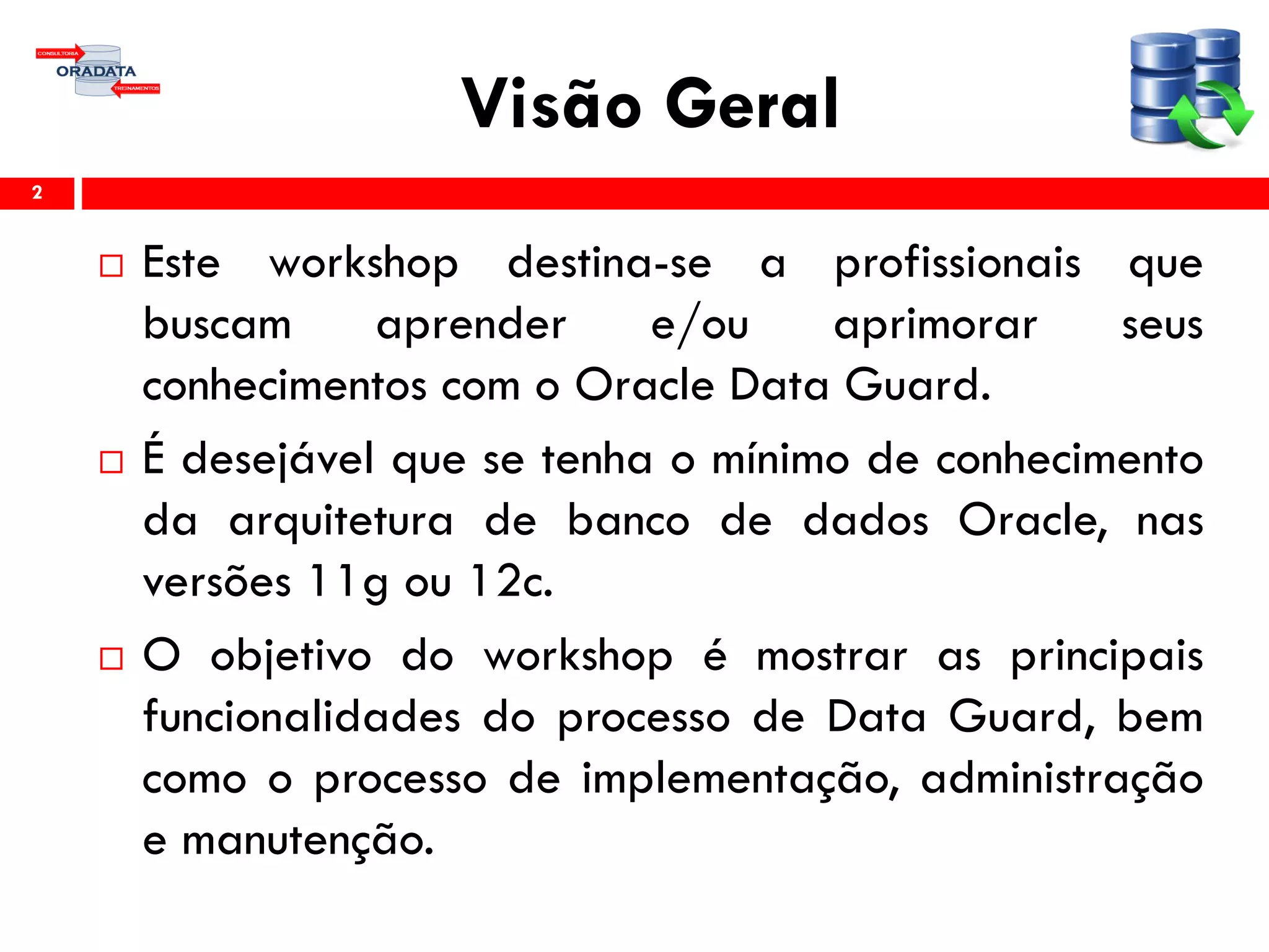 Visão Geral
 Este workshop destina-se a profissionais que
buscam aprender e/ou aprimorar seus
conhecimentos com o Oracle Data Guard.
 É desejável que se tenha o mínimo de conhecimento
da arquitetura de banco de dados Oracle, nas
versões 11g ou 12c.
 O objetivo do workshop é mostrar as principais
funcionalidades do processo de Data Guard, bem
como o processo de implementação, administração
e manutenção.
2
 