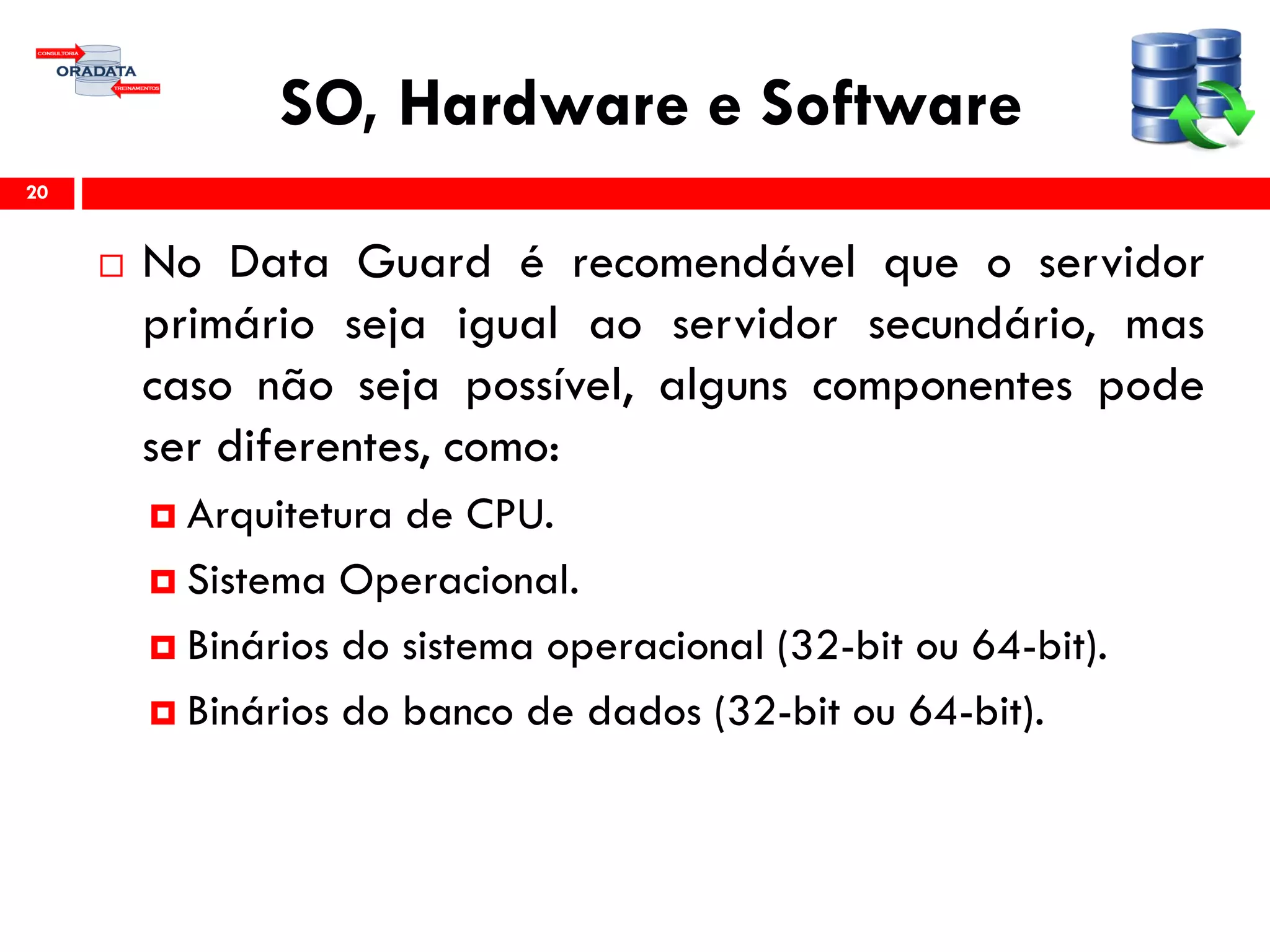 SO, Hardware e Software
 No Data Guard é recomendável que o servidor
primário seja igual ao servidor secundário, mas
caso não seja possível, alguns componentes pode
ser diferentes, como:
 Arquitetura de CPU.
 Sistema Operacional.
 Binários do sistema operacional (32-bit ou 64-bit).
 Binários do banco de dados (32-bit ou 64-bit).
20
 