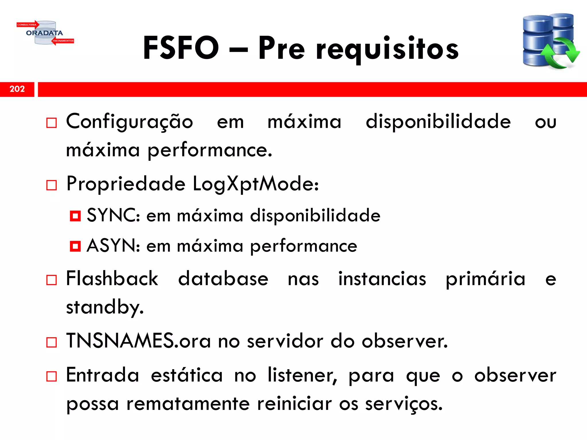 FSFO – Pre requisitos
 Configuração em máxima disponibilidade ou
máxima performance.
 Propriedade LogXptMode:
 SYNC: em máxima disponibilidade
 ASYN: em máxima performance
 Flashback database nas instancias primária e
standby.
 TNSNAMES.ora no servidor do observer.
 Entrada estática no listener, para que o observer
possa rematamente reiniciar os serviços.
202
 