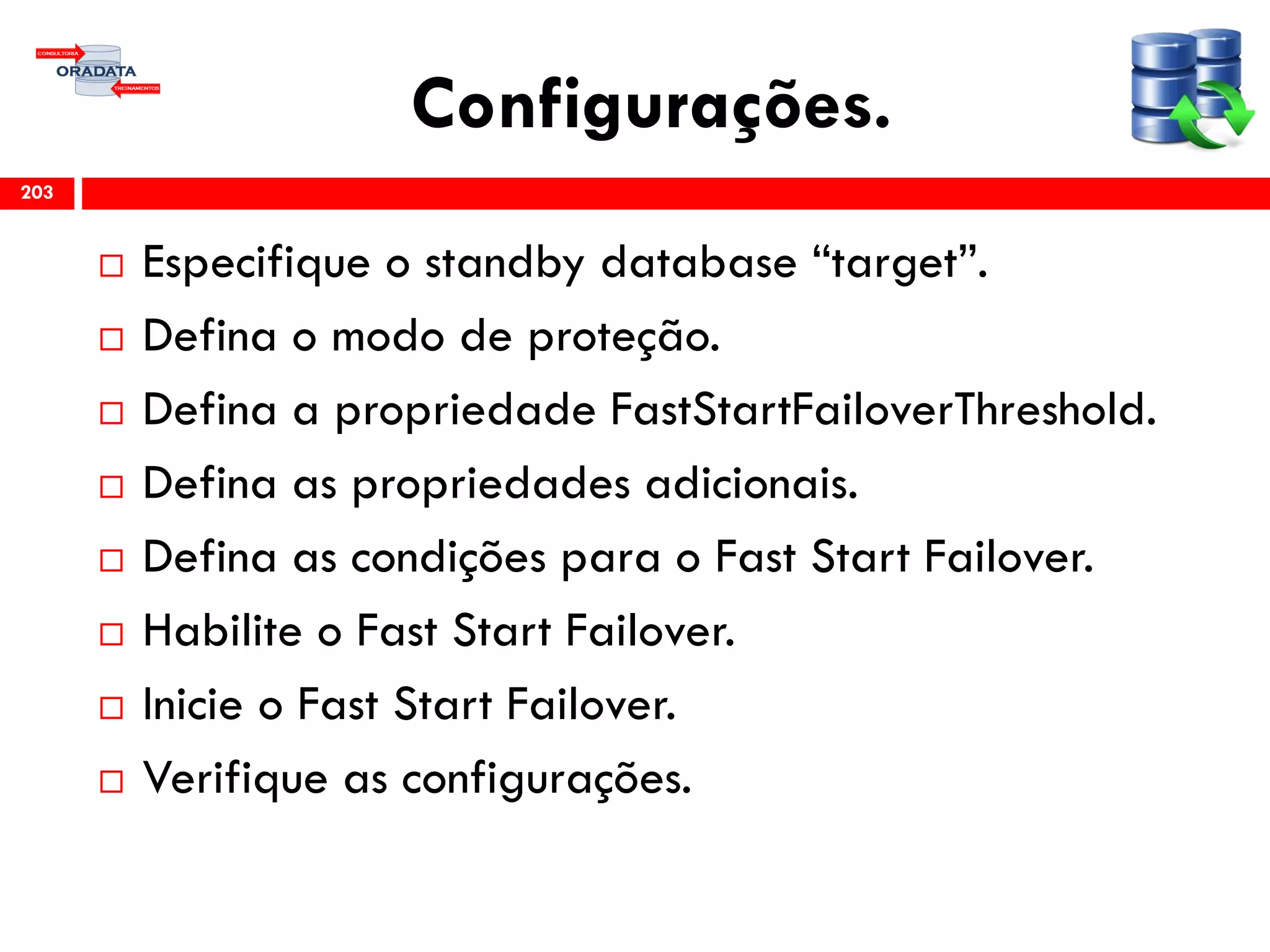 Configurações.
 Especifique o standby database “target”.
 Defina o modo de proteção.
 Defina a propriedade FastStartFailoverThreshold.
 Defina as propriedades adicionais.
 Defina as condições para o Fast Start Failover.
 Habilite o Fast Start Failover.
 Inicie o Fast Start Failover.
 Verifique as configurações.
203
 