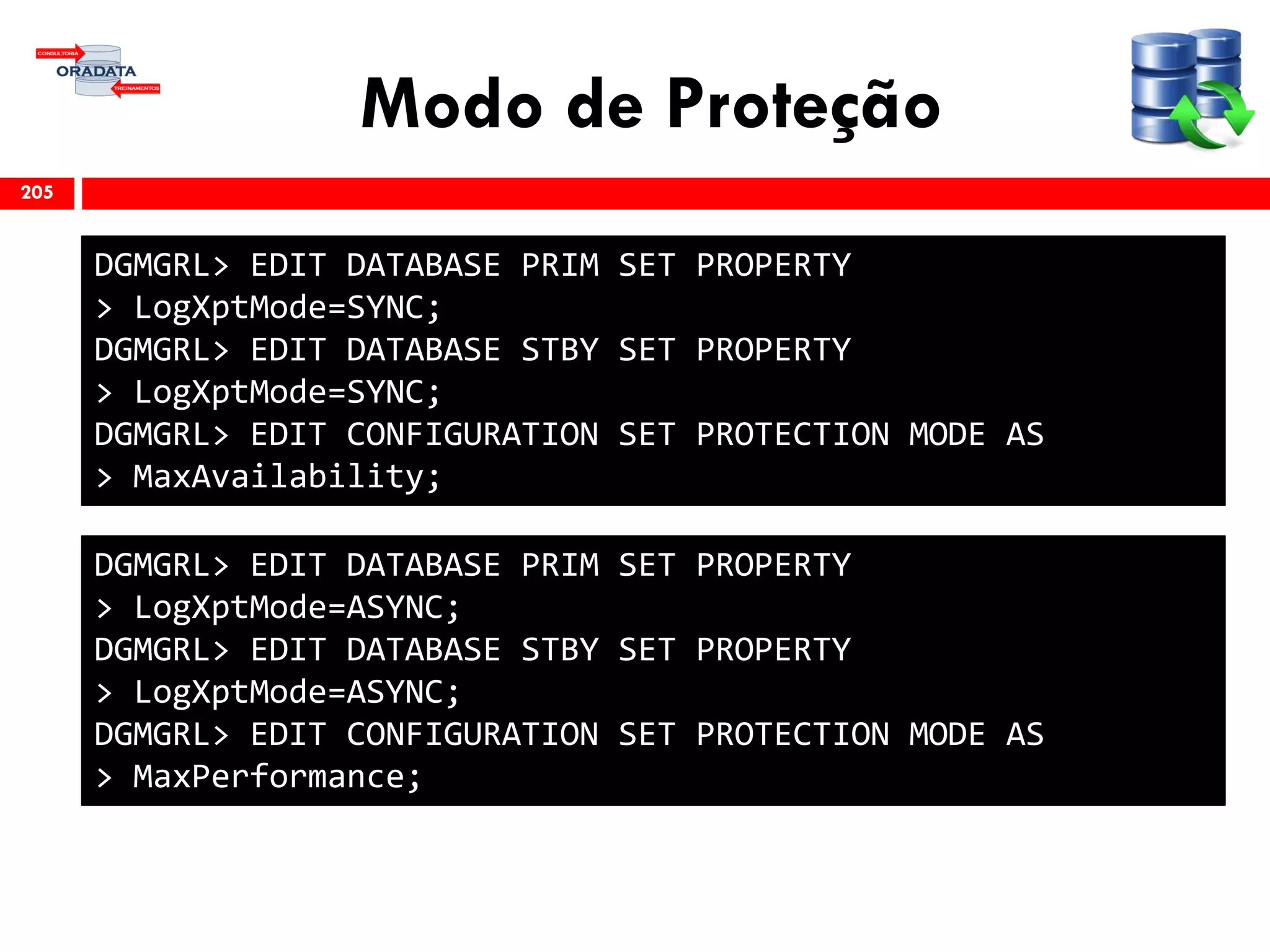 Modo de Proteção
205
DGMGRL> EDIT DATABASE PRIM SET PROPERTY
> LogXptMode=SYNC;
DGMGRL> EDIT DATABASE STBY SET PROPERTY
> LogXptMode=SYNC;
DGMGRL> EDIT CONFIGURATION SET PROTECTION MODE AS
> MaxAvailability;
DGMGRL> EDIT DATABASE PRIM SET PROPERTY
> LogXptMode=ASYNC;
DGMGRL> EDIT DATABASE STBY SET PROPERTY
> LogXptMode=ASYNC;
DGMGRL> EDIT CONFIGURATION SET PROTECTION MODE AS
> MaxPerformance;
 