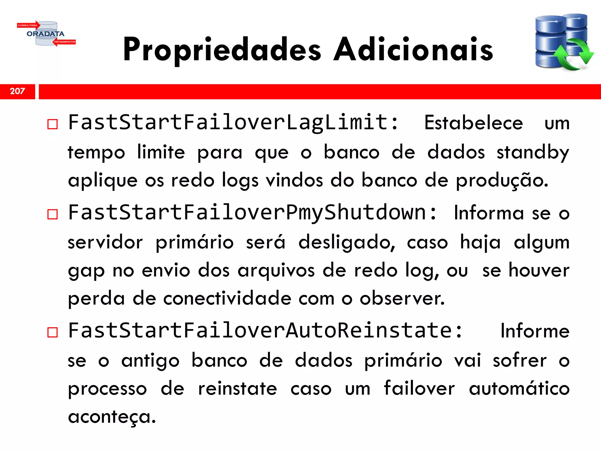 Propriedades Adicionais
 FastStartFailoverLagLimit: Estabelece um
tempo limite para que o banco de dados standby
aplique os redo logs vindos do banco de produção.
 FastStartFailoverPmyShutdown: Informa se o
servidor primário será desligado, caso haja algum
gap no envio dos arquivos de redo log, ou se houver
perda de conectividade com o observer.
 FastStartFailoverAutoReinstate: Informe
se o antigo banco de dados primário vai sofrer o
processo de reinstate caso um failover automático
aconteça.
207
 