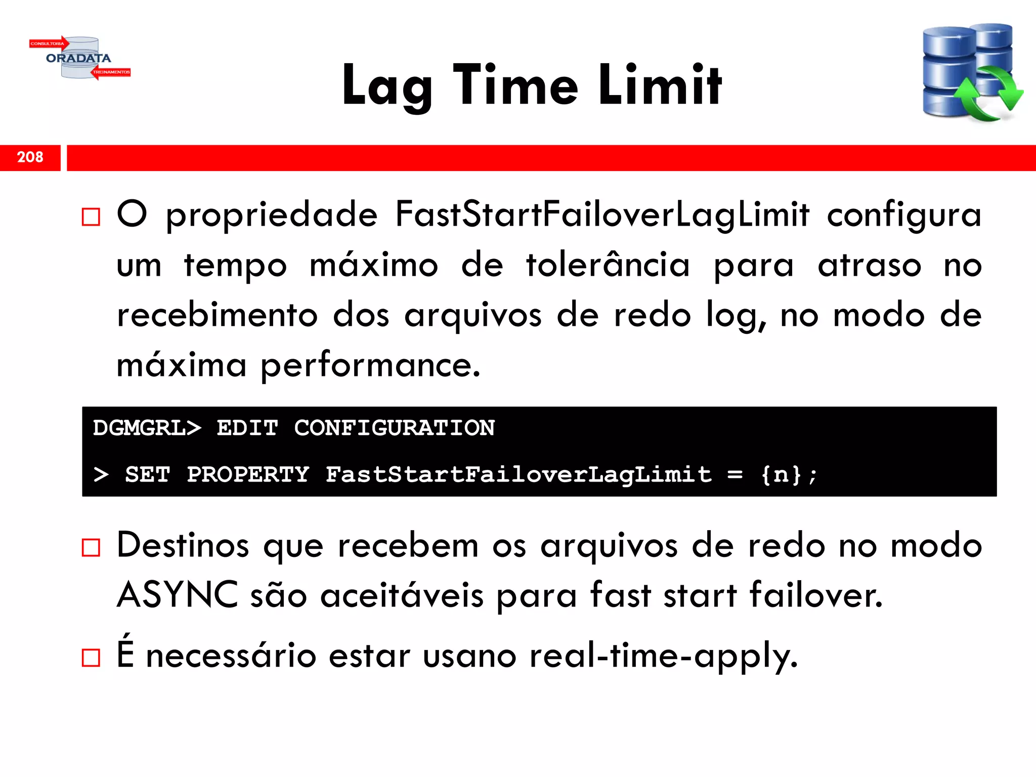 Lag Time Limit
 O propriedade FastStartFailoverLagLimit configura
um tempo máximo de tolerância para atraso no
recebimento dos arquivos de redo log, no modo de
máxima performance.
 Destinos que recebem os arquivos de redo no modo
ASYNC são aceitáveis para fast start failover.
 É necessário estar usano real-time-apply.
208
DGMGRL> EDIT CONFIGURATION
> SET PROPERTY FastStartFailoverLagLimit = {n};
 