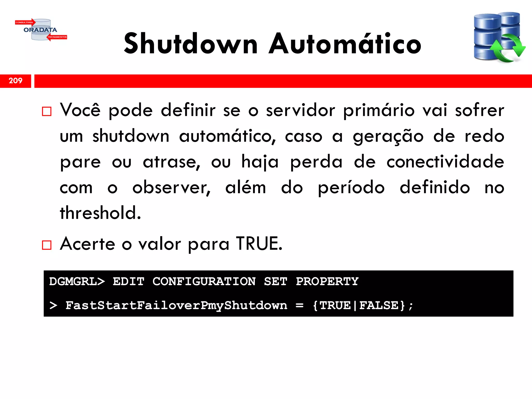 Shutdown Automático
 Você pode definir se o servidor primário vai sofrer
um shutdown automático, caso a geração de redo
pare ou atrase, ou haja perda de conectividade
com o observer, além do período definido no
threshold.
 Acerte o valor para TRUE.
209
DGMGRL> EDIT CONFIGURATION SET PROPERTY
> FastStartFailoverPmyShutdown = {TRUE|FALSE};
 