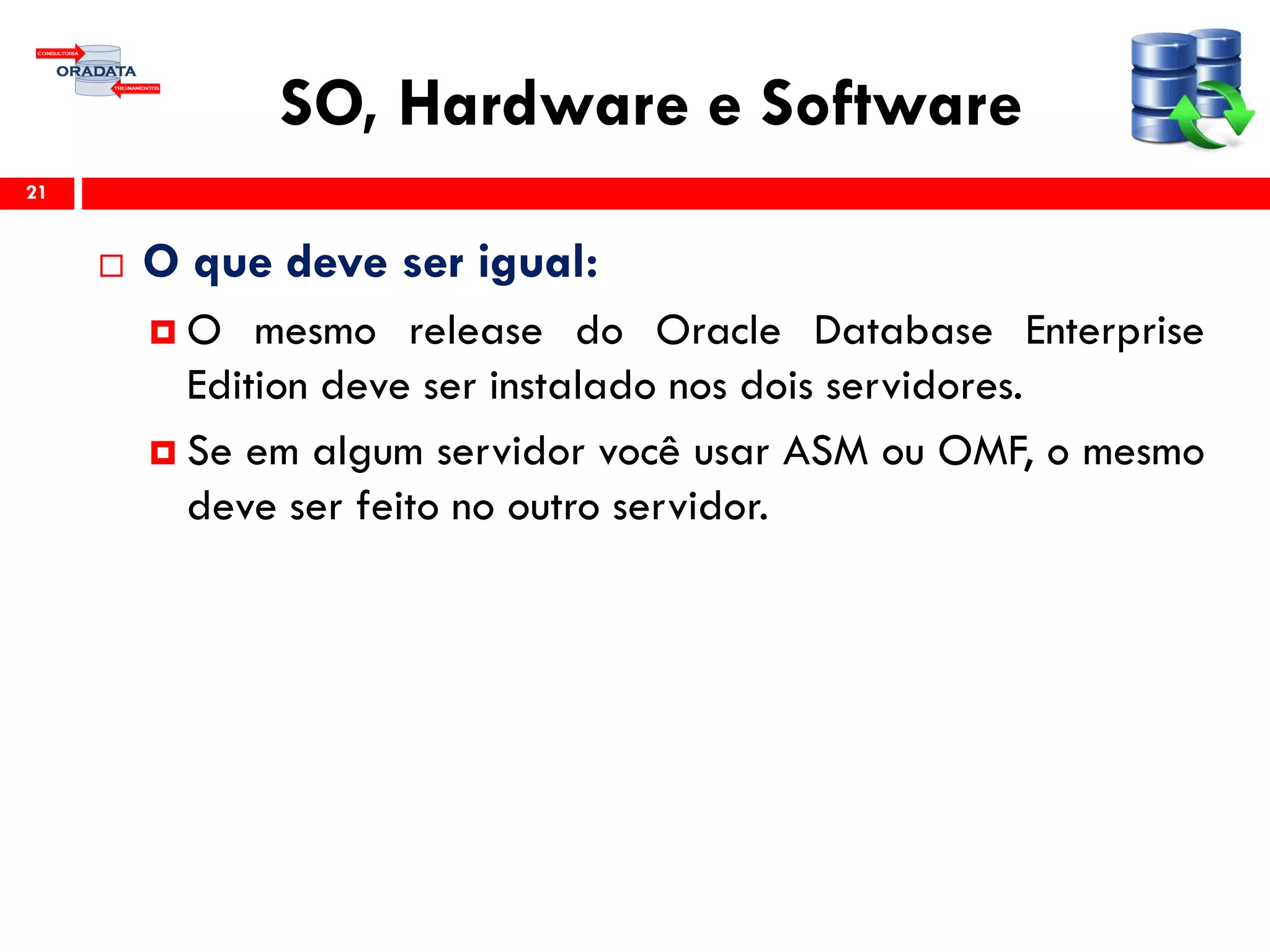 SO, Hardware e Software
 O que deve ser igual:
 O mesmo release do Oracle Database Enterprise
Edition deve ser instalado nos dois servidores.
 Se em algum servidor você usar ASM ou OMF, o mesmo
deve ser feito no outro servidor.
21
 