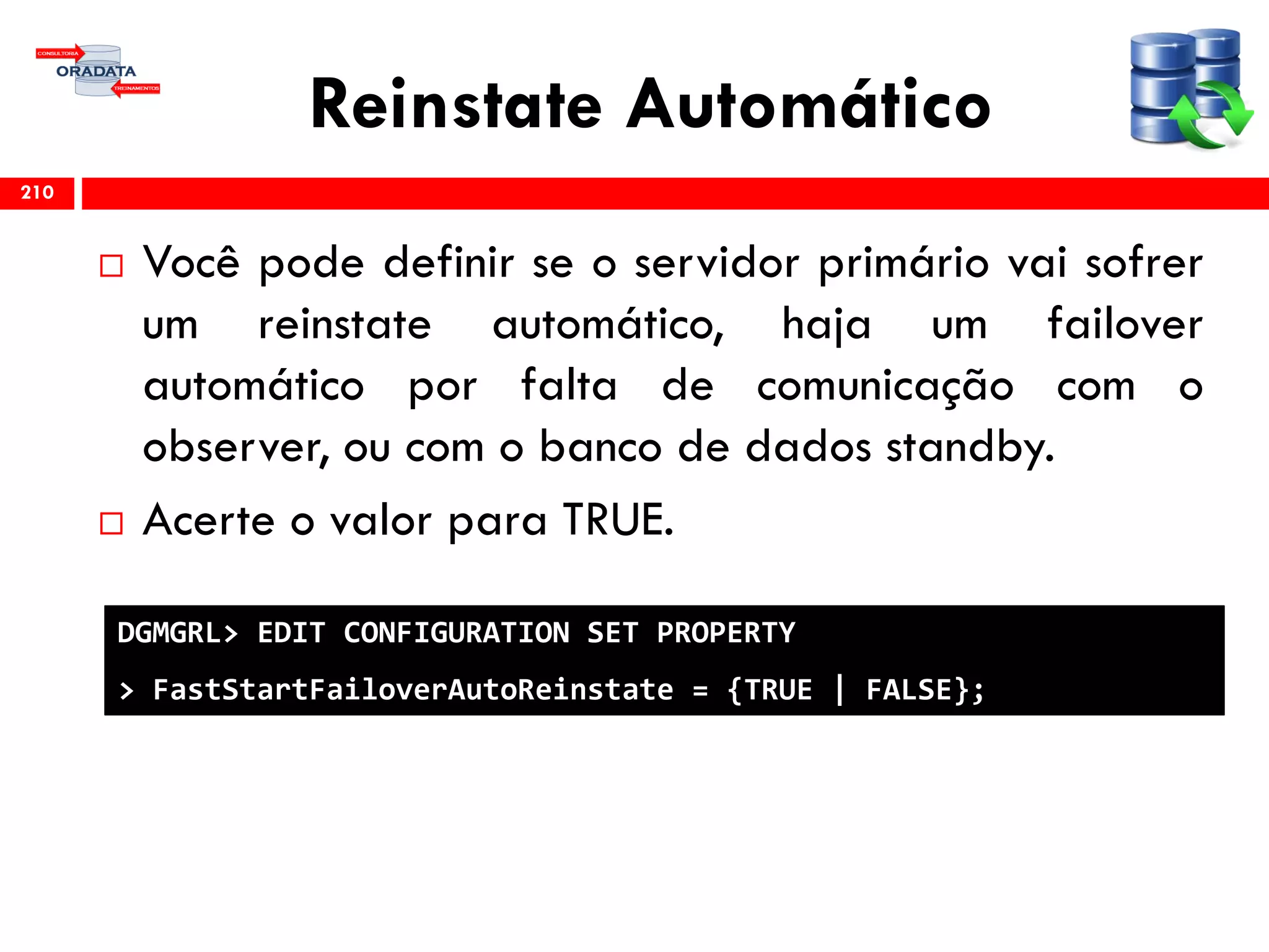 Reinstate Automático
 Você pode definir se o servidor primário vai sofrer
um reinstate automático, haja um failover
automático por falta de comunicação com o
observer, ou com o banco de dados standby.
 Acerte o valor para TRUE.
210
DGMGRL> EDIT CONFIGURATION SET PROPERTY
> FastStartFailoverAutoReinstate = {TRUE | FALSE};
 