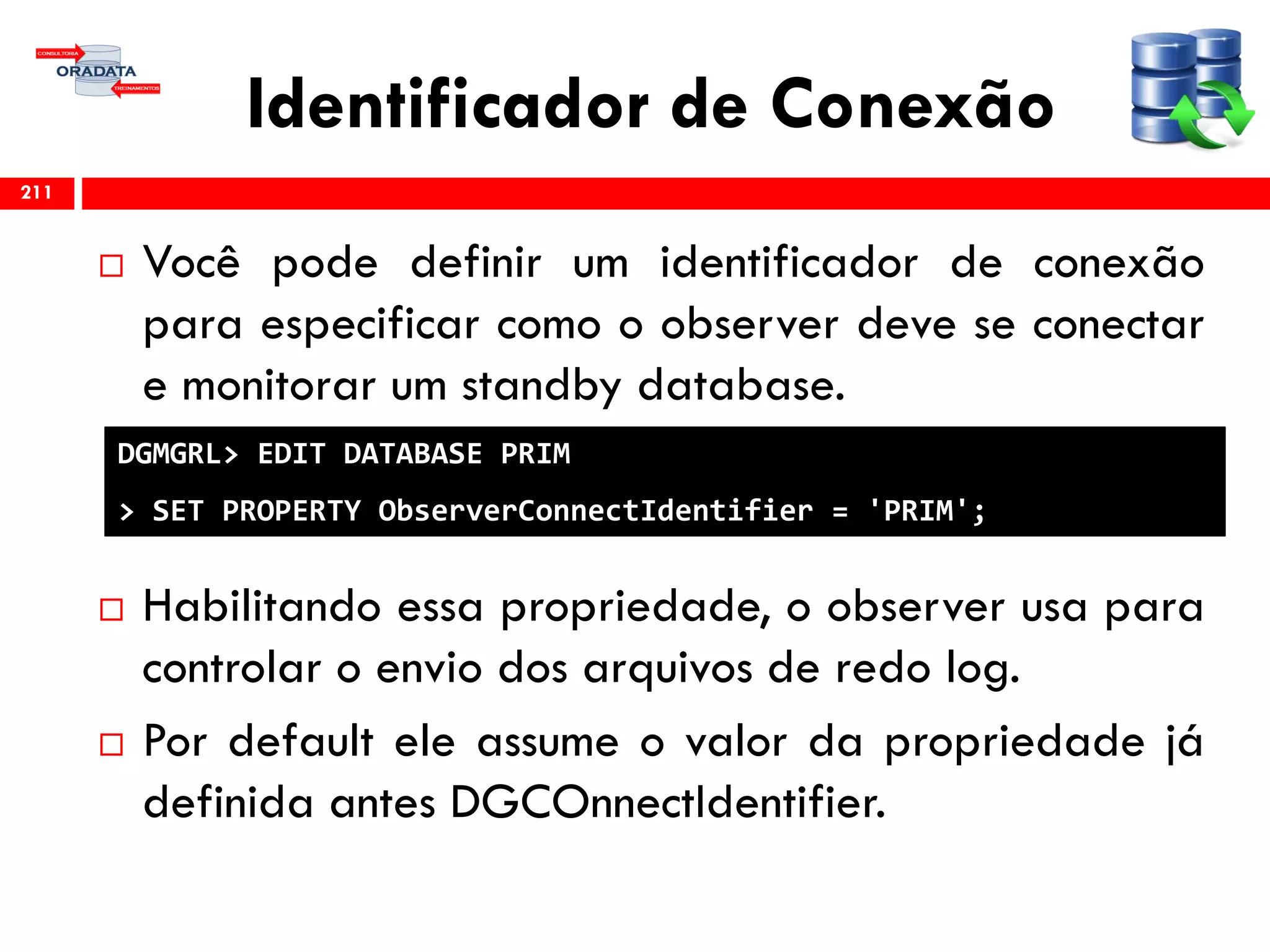 Identificador de Conexão
 Você pode definir um identificador de conexão
para especificar como o observer deve se conectar
e monitorar um standby database.
 Habilitando essa propriedade, o observer usa para
controlar o envio dos arquivos de redo log.
 Por default ele assume o valor da propriedade já
definida antes DGCOnnectIdentifier.
211
DGMGRL> EDIT DATABASE PRIM
> SET PROPERTY ObserverConnectIdentifier = 'PRIM';
 
