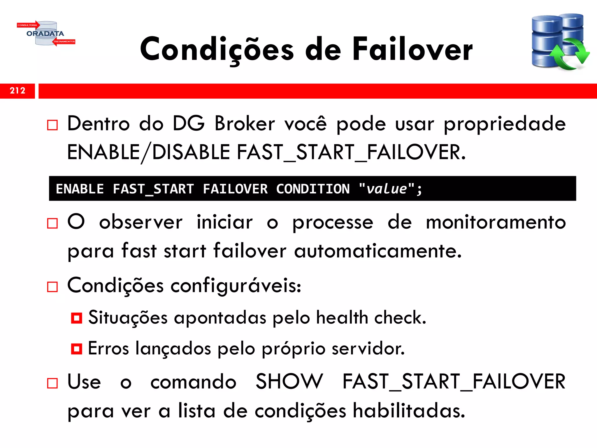 Condições de Failover
 Dentro do DG Broker você pode usar propriedade
ENABLE/DISABLE FAST_START_FAILOVER.
 O observer iniciar o processe de monitoramento
para fast start failover automaticamente.
 Condições configuráveis:
 Situações apontadas pelo health check.
 Erros lançados pelo próprio servidor.
 Use o comando SHOW FAST_START_FAILOVER
para ver a lista de condições habilitadas.
212
ENABLE FAST_START FAILOVER CONDITION "value";
 
