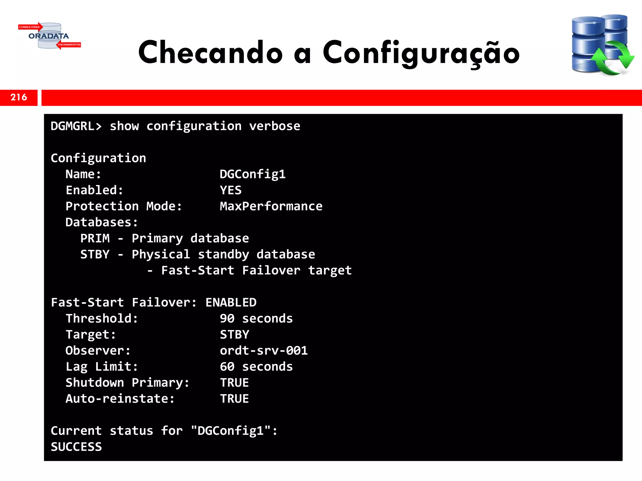 Checando a Configuração
216
DGMGRL> show configuration verbose
Configuration
Name: DGConfig1
Enabled: YES
Protection Mode: MaxPerformance
Databases:
PRIM - Primary database
STBY - Physical standby database
- Fast-Start Failover target
Fast-Start Failover: ENABLED
Threshold: 90 seconds
Target: STBY
Observer: ordt-srv-001
Lag Limit: 60 seconds
Shutdown Primary: TRUE
Auto-reinstate: TRUE
Current status for "DGConfig1":
SUCCESS
 