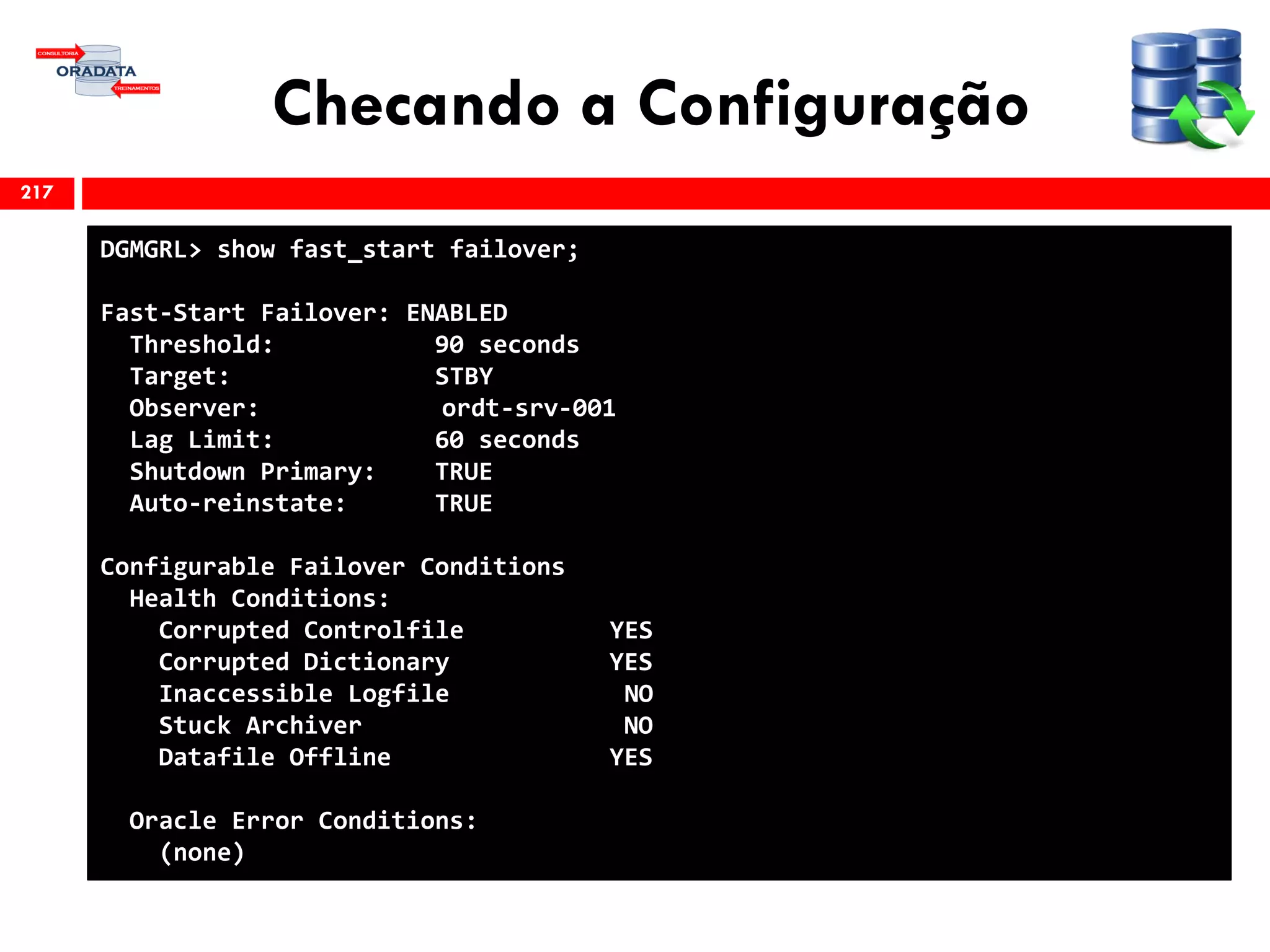 Checando a Configuração
217
DGMGRL> show fast_start failover;
Fast-Start Failover: ENABLED
Threshold: 90 seconds
Target: STBY
Observer: ordt-srv-001
Lag Limit: 60 seconds
Shutdown Primary: TRUE
Auto-reinstate: TRUE
Configurable Failover Conditions
Health Conditions:
Corrupted Controlfile YES
Corrupted Dictionary YES
Inaccessible Logfile NO
Stuck Archiver NO
Datafile Offline YES
Oracle Error Conditions:
(none)
 