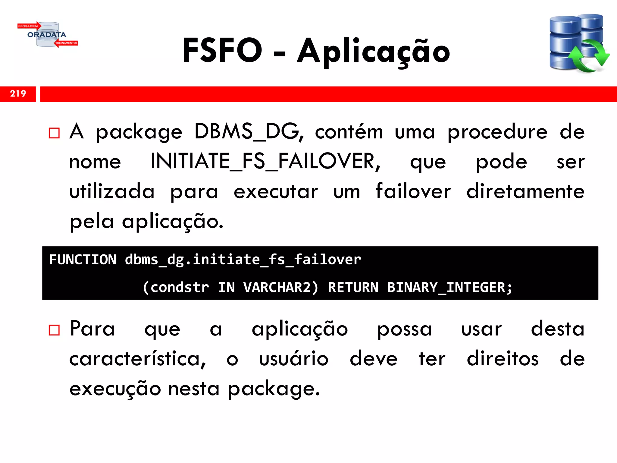 FSFO - Aplicação
 A package DBMS_DG, contém uma procedure de
nome INITIATE_FS_FAILOVER, que pode ser
utilizada para executar um failover diretamente
pela aplicação.
 Para que a aplicação possa usar desta
característica, o usuário deve ter direitos de
execução nesta package.
219
FUNCTION dbms_dg.initiate_fs_failover
(condstr IN VARCHAR2) RETURN BINARY_INTEGER;
 