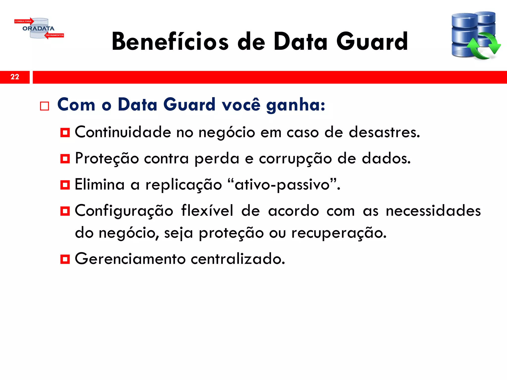 Benefícios de Data Guard
 Com o Data Guard você ganha:
 Continuidade no negócio em caso de desastres.
 Proteção contra perda e corrupção de dados.
 Elimina a replicação “ativo-passivo”.
 Configuração flexível de acordo com as necessidades
do negócio, seja proteção ou recuperação.
 Gerenciamento centralizado.
22
 