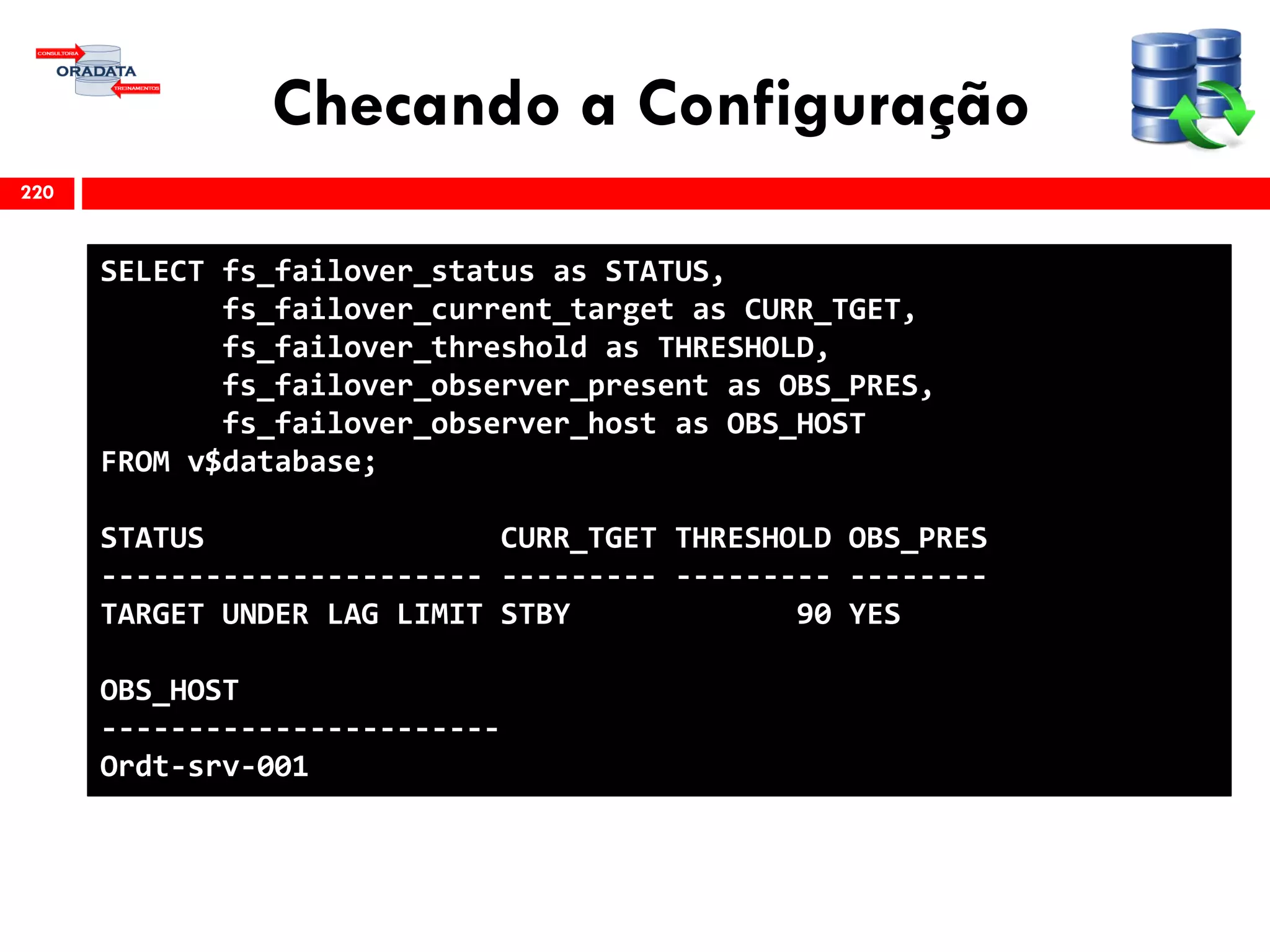 Checando a Configuração
220
SELECT fs_failover_status as STATUS,
fs_failover_current_target as CURR_TGET,
fs_failover_threshold as THRESHOLD,
fs_failover_observer_present as OBS_PRES,
fs_failover_observer_host as OBS_HOST
FROM v$database;
STATUS CURR_TGET THRESHOLD OBS_PRES
---------------------- --------- --------- --------
TARGET UNDER LAG LIMIT STBY 90 YES
OBS_HOST
-----------------------
Ordt-srv-001
 