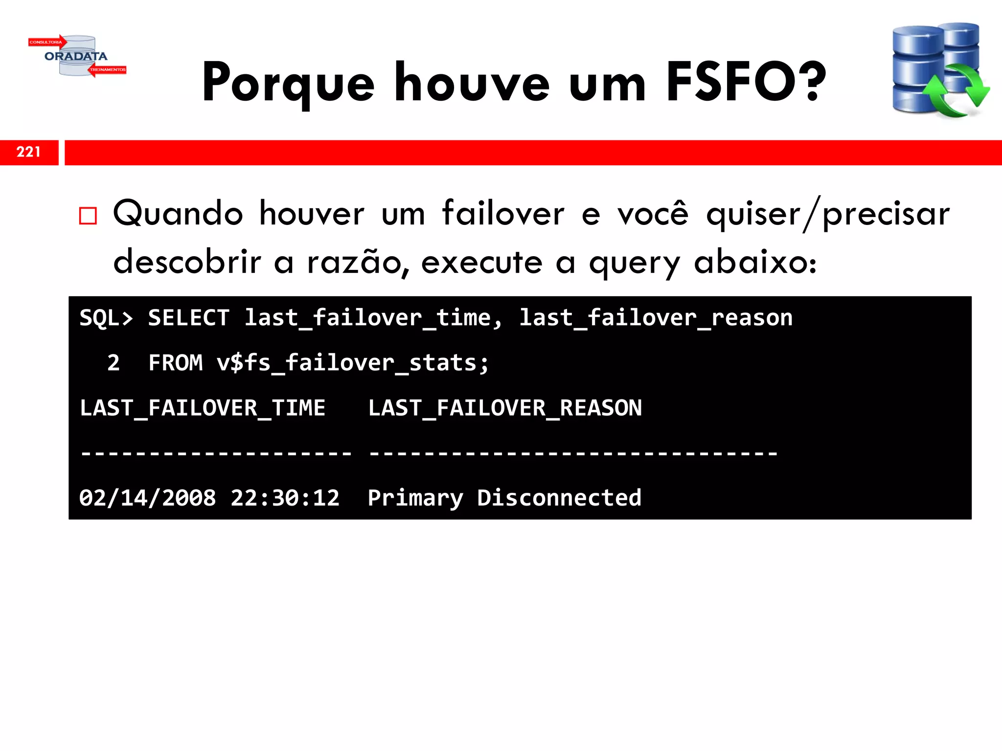 Porque houve um FSFO?
 Quando houver um failover e você quiser/precisar
descobrir a razão, execute a query abaixo:
221
SQL> SELECT last_failover_time, last_failover_reason
2 FROM v$fs_failover_stats;
LAST_FAILOVER_TIME LAST_FAILOVER_REASON
-------------------- ------------------------------
02/14/2008 22:30:12 Primary Disconnected
 