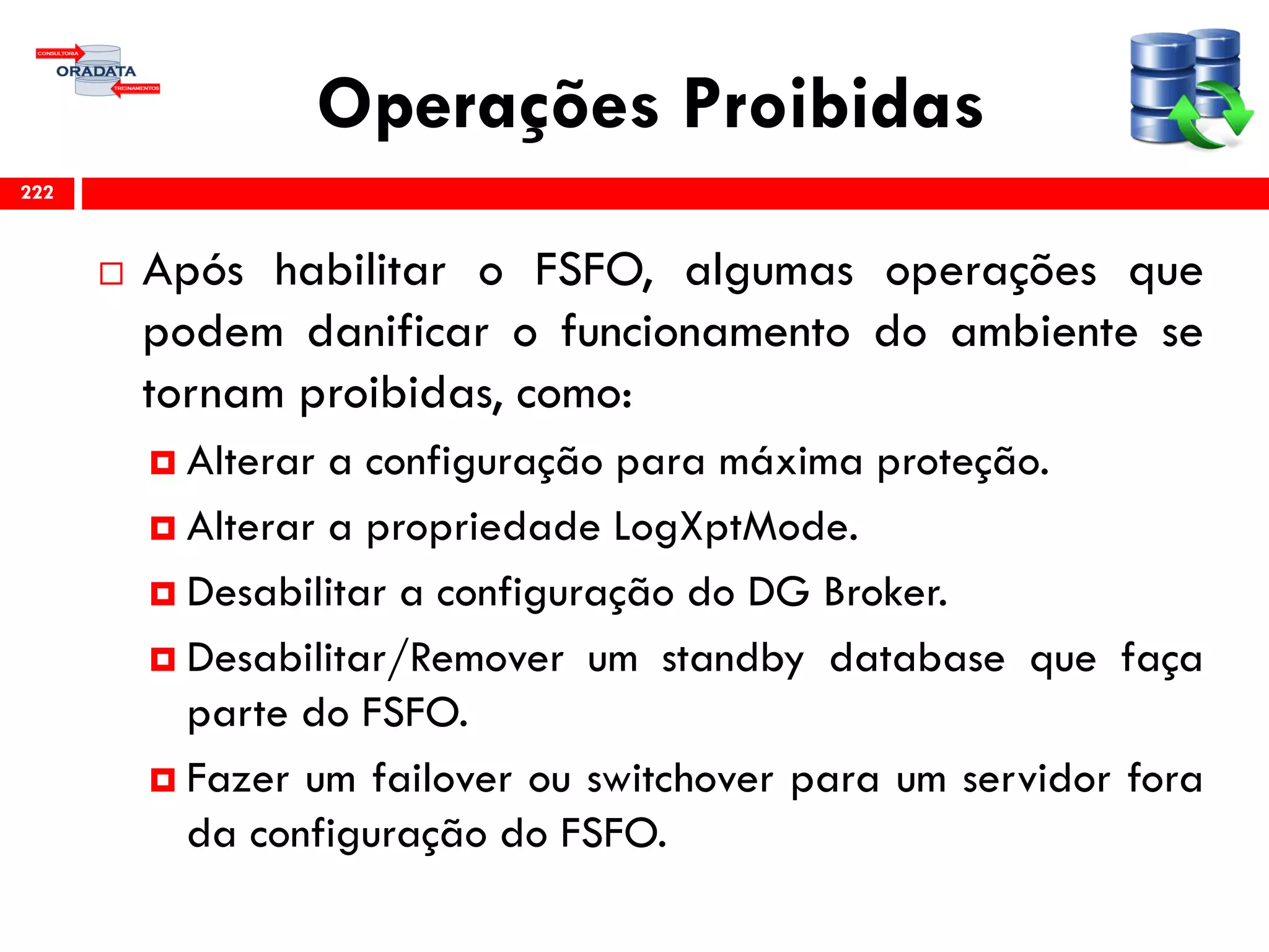 Operações Proibidas
 Após habilitar o FSFO, algumas operações que
podem danificar o funcionamento do ambiente se
tornam proibidas, como:
 Alterar a configuração para máxima proteção.
 Alterar a propriedade LogXptMode.
 Desabilitar a configuração do DG Broker.
 Desabilitar/Remover um standby database que faça
parte do FSFO.
 Fazer um failover ou switchover para um servidor fora
da configuração do FSFO.
222
 