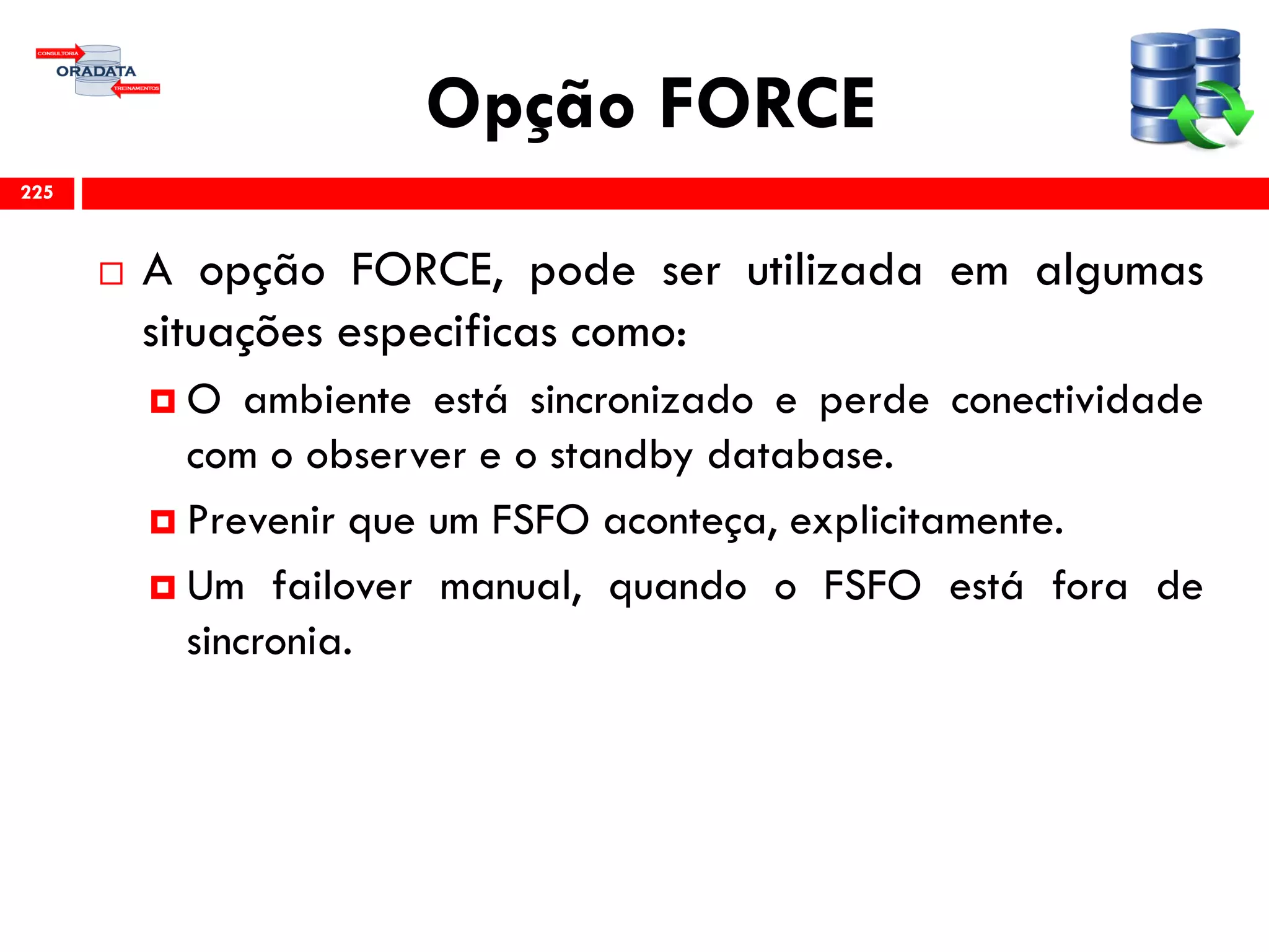 Opção FORCE
 A opção FORCE, pode ser utilizada em algumas
situações especificas como:
 O ambiente está sincronizado e perde conectividade
com o observer e o standby database.
 Prevenir que um FSFO aconteça, explicitamente.
 Um failover manual, quando o FSFO está fora de
sincronia.
225
 