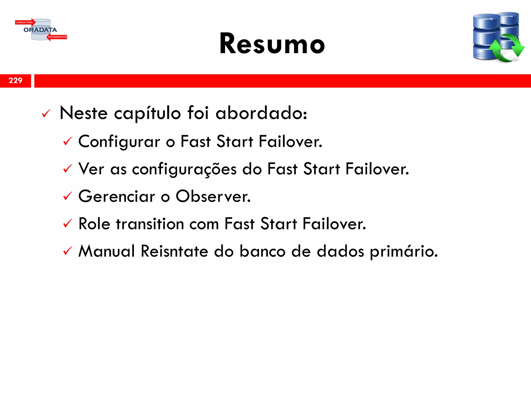Resumo
 Neste capítulo foi abordado:
 Configurar o Fast Start Failover.
 Ver as configurações do Fast Start Failover.
 Gerenciar o Observer.
 Role transition com Fast Start Failover.
 Manual Reisntate do banco de dados primário.
229
 