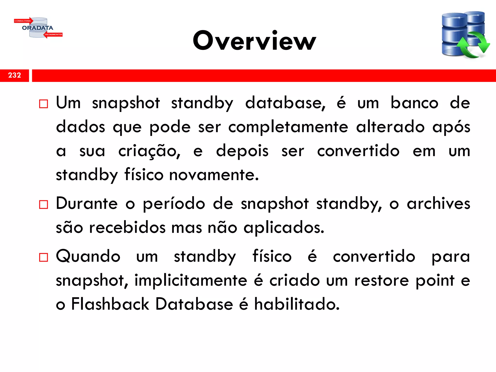 Overview
 Um snapshot standby database, é um banco de
dados que pode ser completamente alterado após
a sua criação, e depois ser convertido em um
standby físico novamente.
 Durante o período de snapshot standby, o archives
são recebidos mas não aplicados.
 Quando um standby físico é convertido para
snapshot, implicitamente é criado um restore point e
o Flashback Database é habilitado.
232
 