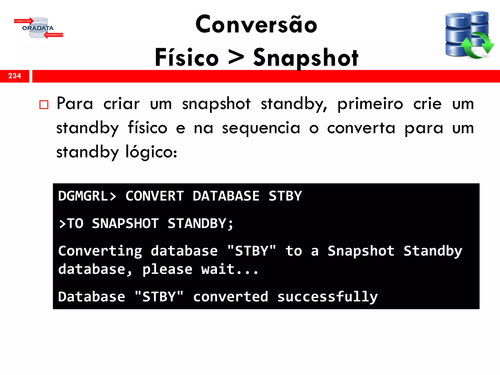 Conversão
Físico > Snapshot
 Para criar um snapshot standby, primeiro crie um
standby físico e na sequencia o converta para um
standby lógico:
234
DGMGRL> CONVERT DATABASE STBY
>TO SNAPSHOT STANDBY;
Converting database "STBY" to a Snapshot Standby
database, please wait...
Database "STBY" converted successfully
 