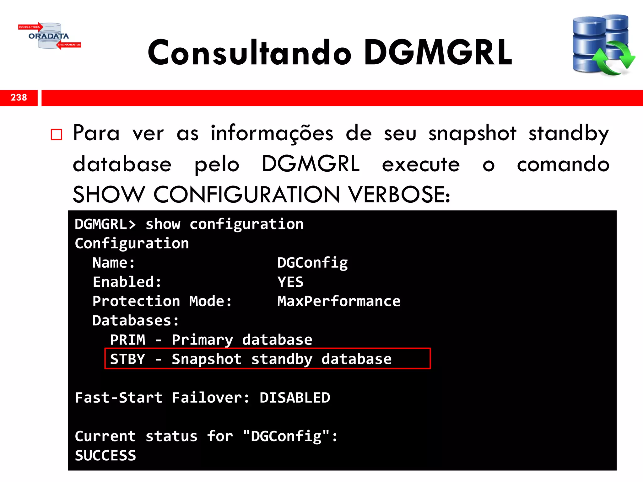 Consultando DGMGRL
 Para ver as informações de seu snapshot standby
database pelo DGMGRL execute o comando
SHOW CONFIGURATION VERBOSE:
238
DGMGRL> show configuration
Configuration
Name: DGConfig
Enabled: YES
Protection Mode: MaxPerformance
Databases:
PRIM - Primary database
STBY - Snapshot standby database
Fast-Start Failover: DISABLED
Current status for "DGConfig":
SUCCESS
 