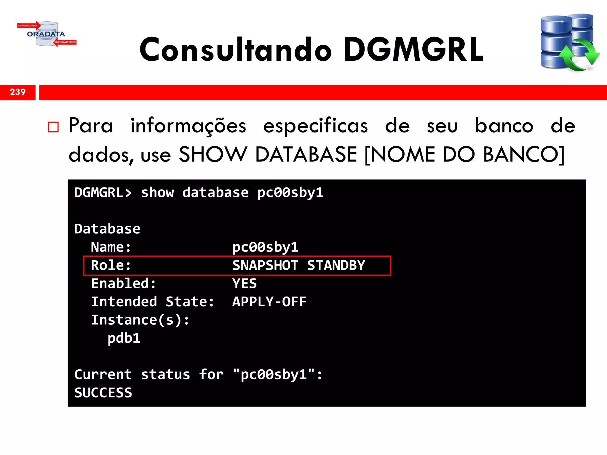Consultando DGMGRL
 Para informações especificas de seu banco de
dados, use SHOW DATABASE [NOME DO BANCO]
239
DGMGRL> show database pc00sby1
Database
Name: pc00sby1
Role: SNAPSHOT STANDBY
Enabled: YES
Intended State: APPLY-OFF
Instance(s):
pdb1
Current status for "pc00sby1":
SUCCESS
 