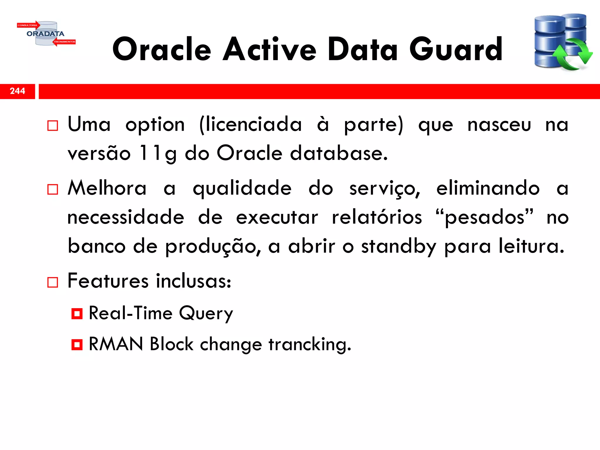 Oracle Active Data Guard
 Uma option (licenciada à parte) que nasceu na
versão 11g do Oracle database.
 Melhora a qualidade do serviço, eliminando a
necessidade de executar relatórios “pesados” no
banco de produção, a abrir o standby para leitura.
 Features inclusas:
 Real-Time Query
 RMAN Block change trancking.
244
 