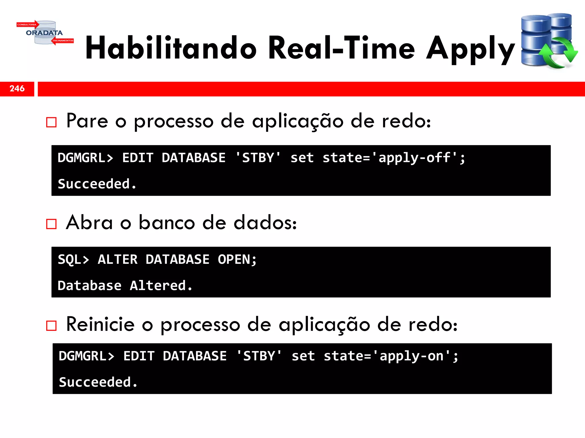 Habilitando Real-Time Apply
 Pare o processo de aplicação de redo:
 Abra o banco de dados:
 Reinicie o processo de aplicação de redo:
246
DGMGRL> EDIT DATABASE 'STBY' set state='apply-off';
Succeeded.
DGMGRL> EDIT DATABASE 'STBY' set state='apply-on';
Succeeded.
SQL> ALTER DATABASE OPEN;
Database Altered.
 