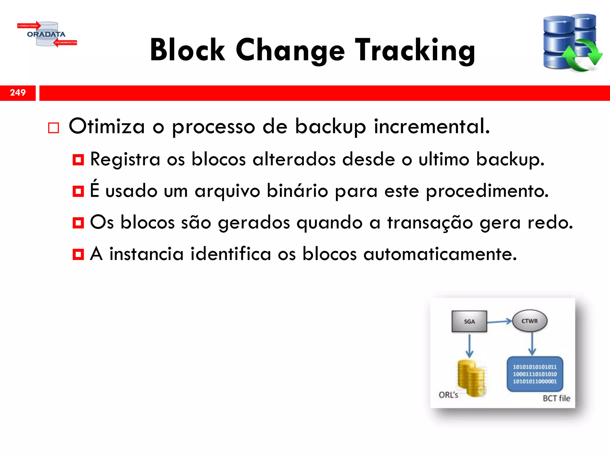 Block Change Tracking
 Otimiza o processo de backup incremental.
 Registra os blocos alterados desde o ultimo backup.
 É usado um arquivo binário para este procedimento.
 Os blocos são gerados quando a transação gera redo.
 A instancia identifica os blocos automaticamente.
249
 