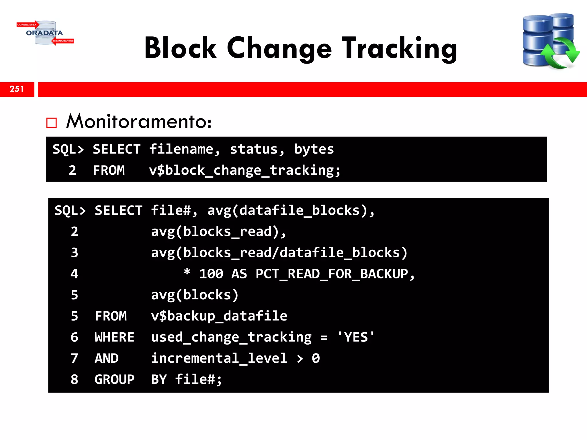 Block Change Tracking
 Monitoramento:
251
SQL> SELECT filename, status, bytes
2 FROM v$block_change_tracking;
SQL> SELECT file#, avg(datafile_blocks),
2 avg(blocks_read),
3 avg(blocks_read/datafile_blocks)
4 * 100 AS PCT_READ_FOR_BACKUP,
5 avg(blocks)
5 FROM v$backup_datafile
6 WHERE used_change_tracking = 'YES'
7 AND incremental_level > 0
8 GROUP BY file#;
 