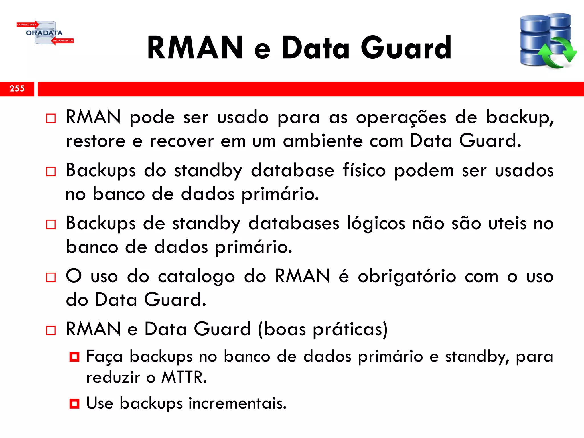 RMAN e Data Guard
 RMAN pode ser usado para as operações de backup,
restore e recover em um ambiente com Data Guard.
 Backups do standby database físico podem ser usados
no banco de dados primário.
 Backups de standby databases lógicos não são uteis no
banco de dados primário.
 O uso do catalogo do RMAN é obrigatório com o uso
do Data Guard.
 RMAN e Data Guard (boas práticas)
 Faça backups no banco de dados primário e standby, para
reduzir o MTTR.
 Use backups incrementais.
255
 