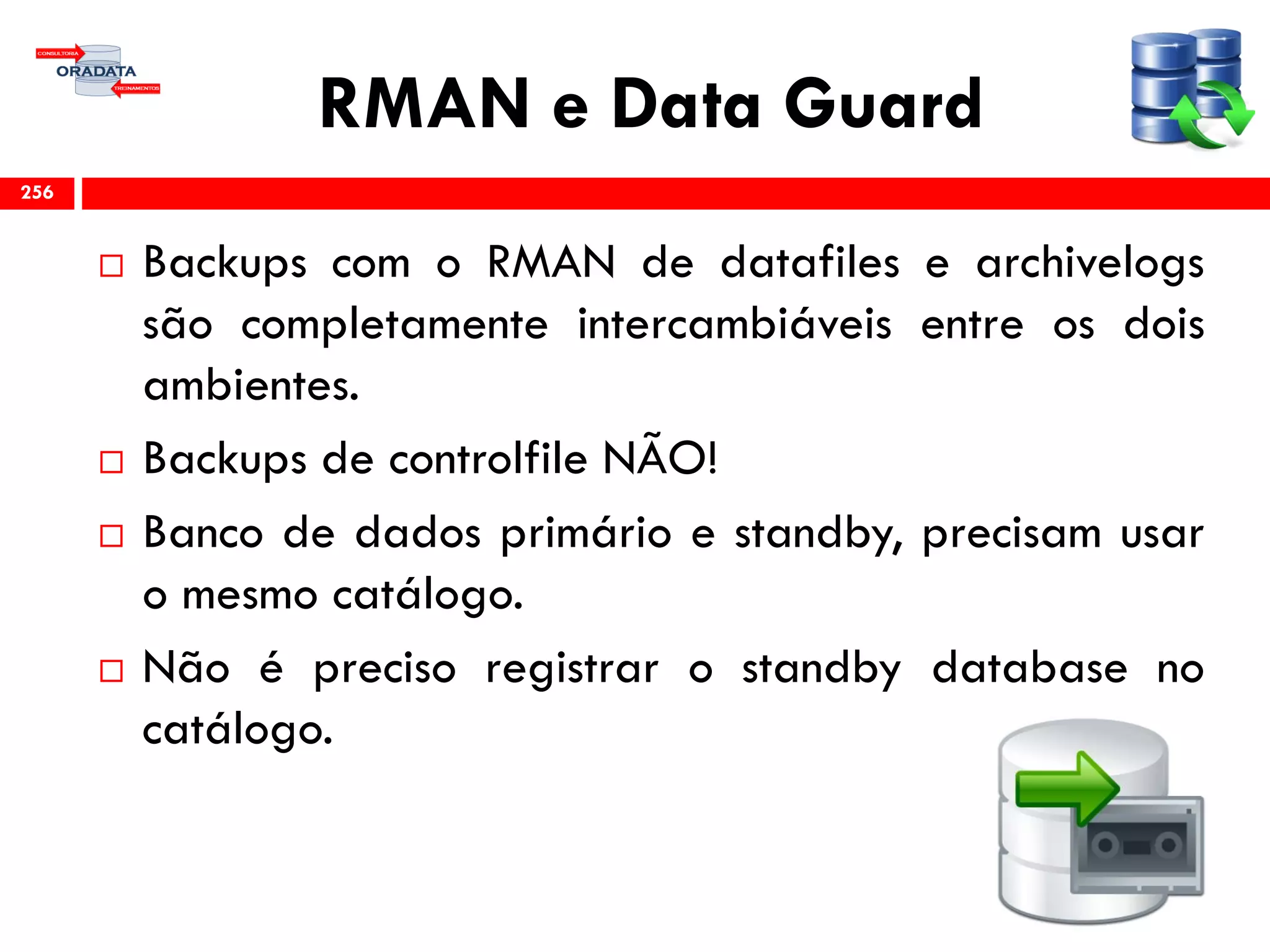 RMAN e Data Guard
 Backups com o RMAN de datafiles e archivelogs
são completamente intercambiáveis entre os dois
ambientes.
 Backups de controlfile NÃO!
 Banco de dados primário e standby, precisam usar
o mesmo catálogo.
 Não é preciso registrar o standby database no
catálogo.
256
 