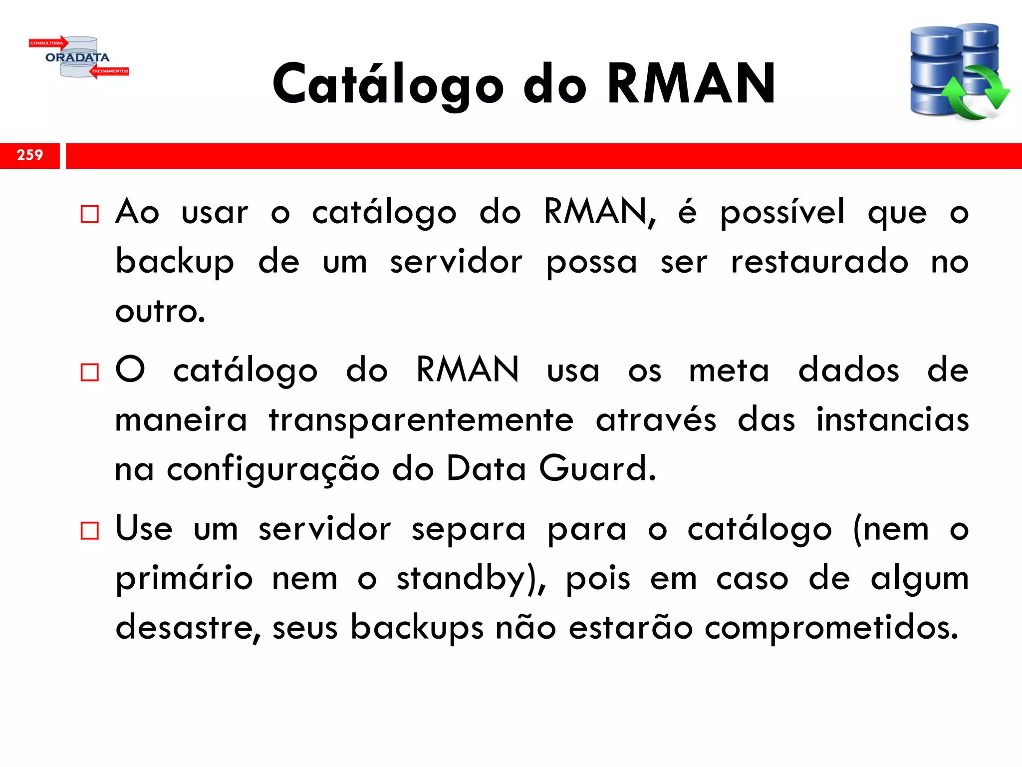 Catálogo do RMAN
 Ao usar o catálogo do RMAN, é possível que o
backup de um servidor possa ser restaurado no
outro.
 O catálogo do RMAN usa os meta dados de
maneira transparentemente através das instancias
na configuração do Data Guard.
 Use um servidor separa para o catálogo (nem o
primário nem o standby), pois em caso de algum
desastre, seus backups não estarão comprometidos.
259
 