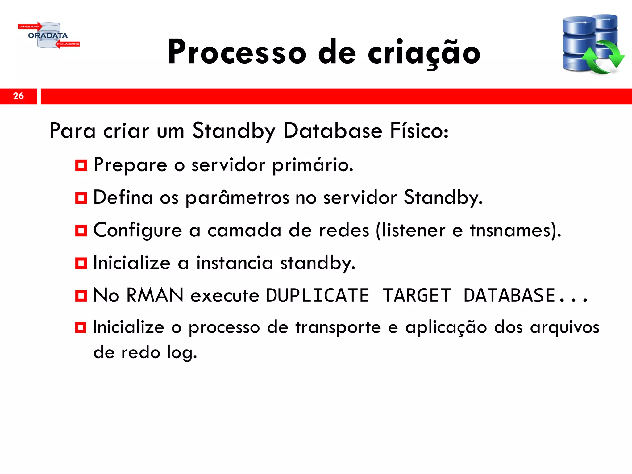 Processo de criação
Para criar um Standby Database Físico:
 Prepare o servidor primário.
 Defina os parâmetros no servidor Standby.
 Configure a camada de redes (listener e tnsnames).
 Inicialize a instancia standby.
 No RMAN execute DUPLICATE TARGET DATABASE...
 Inicialize o processo de transporte e aplicação dos arquivos
de redo log.
26
 