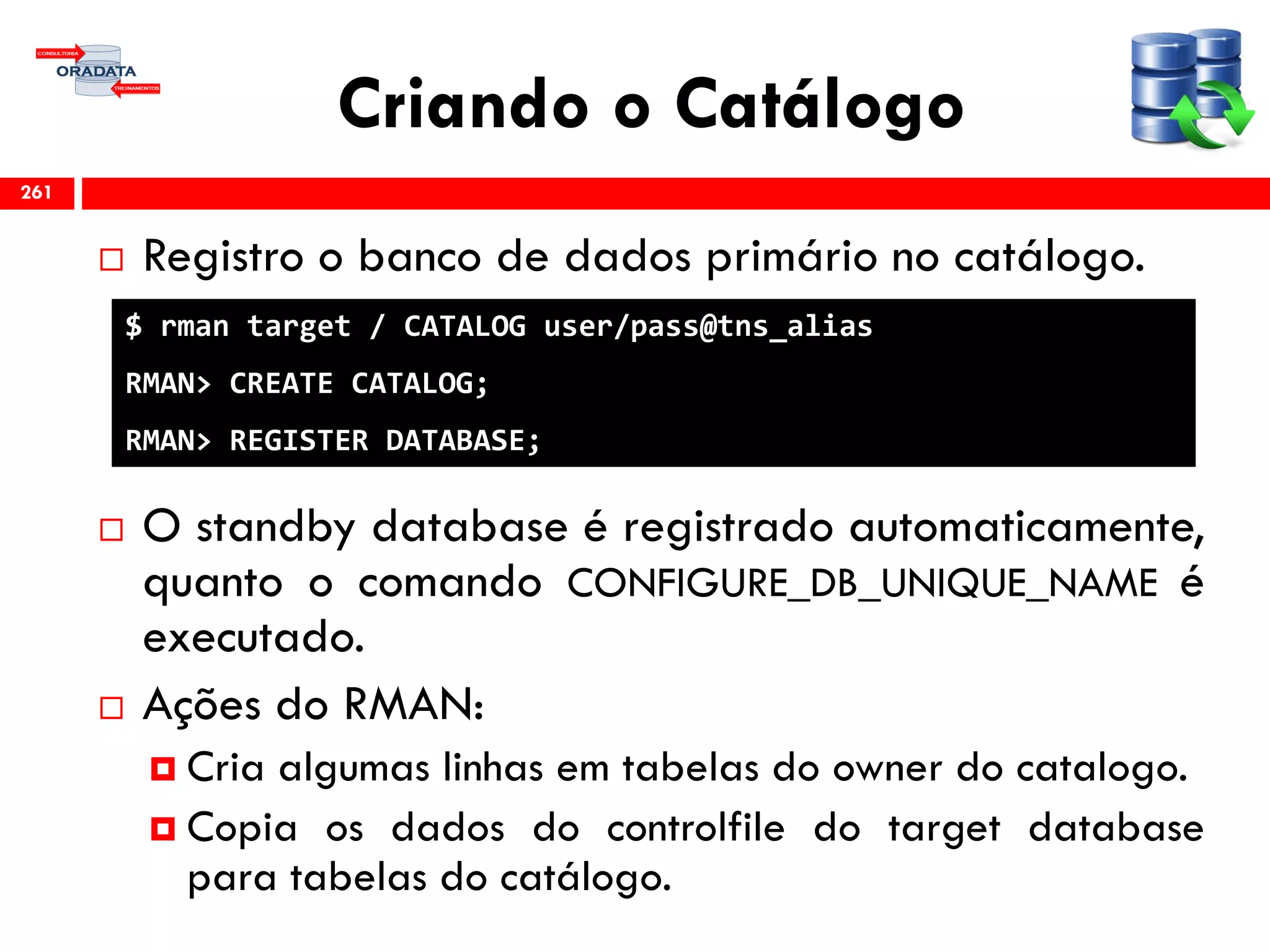 Criando o Catálogo
 Registro o banco de dados primário no catálogo.
 O standby database é registrado automaticamente,
quanto o comando CONFIGURE_DB_UNIQUE_NAME é
executado.
 Ações do RMAN:
 Cria algumas linhas em tabelas do owner do catalogo.
 Copia os dados do controlfile do target database
para tabelas do catálogo.
261
$ rman target / CATALOG user/pass@tns_alias
RMAN> CREATE CATALOG;
RMAN> REGISTER DATABASE;
 