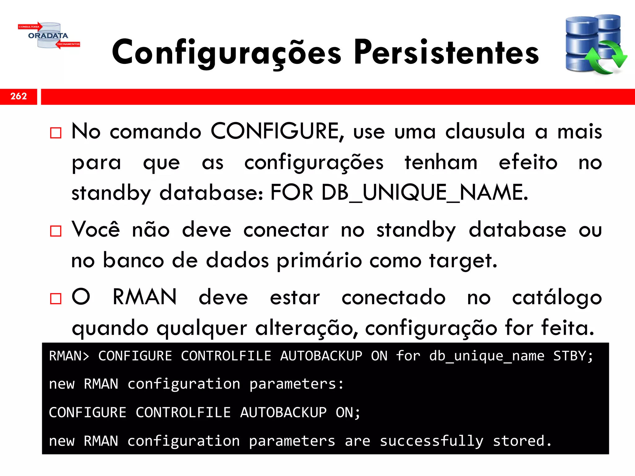 Configurações Persistentes
 No comando CONFIGURE, use uma clausula a mais
para que as configurações tenham efeito no
standby database: FOR DB_UNIQUE_NAME.
 Você não deve conectar no standby database ou
no banco de dados primário como target.
 O RMAN deve estar conectado no catálogo
quando qualquer alteração, configuração for feita.
262
RMAN> CONFIGURE CONTROLFILE AUTOBACKUP ON for db_unique_name STBY;
new RMAN configuration parameters:
CONFIGURE CONTROLFILE AUTOBACKUP ON;
new RMAN configuration parameters are successfully stored.
 