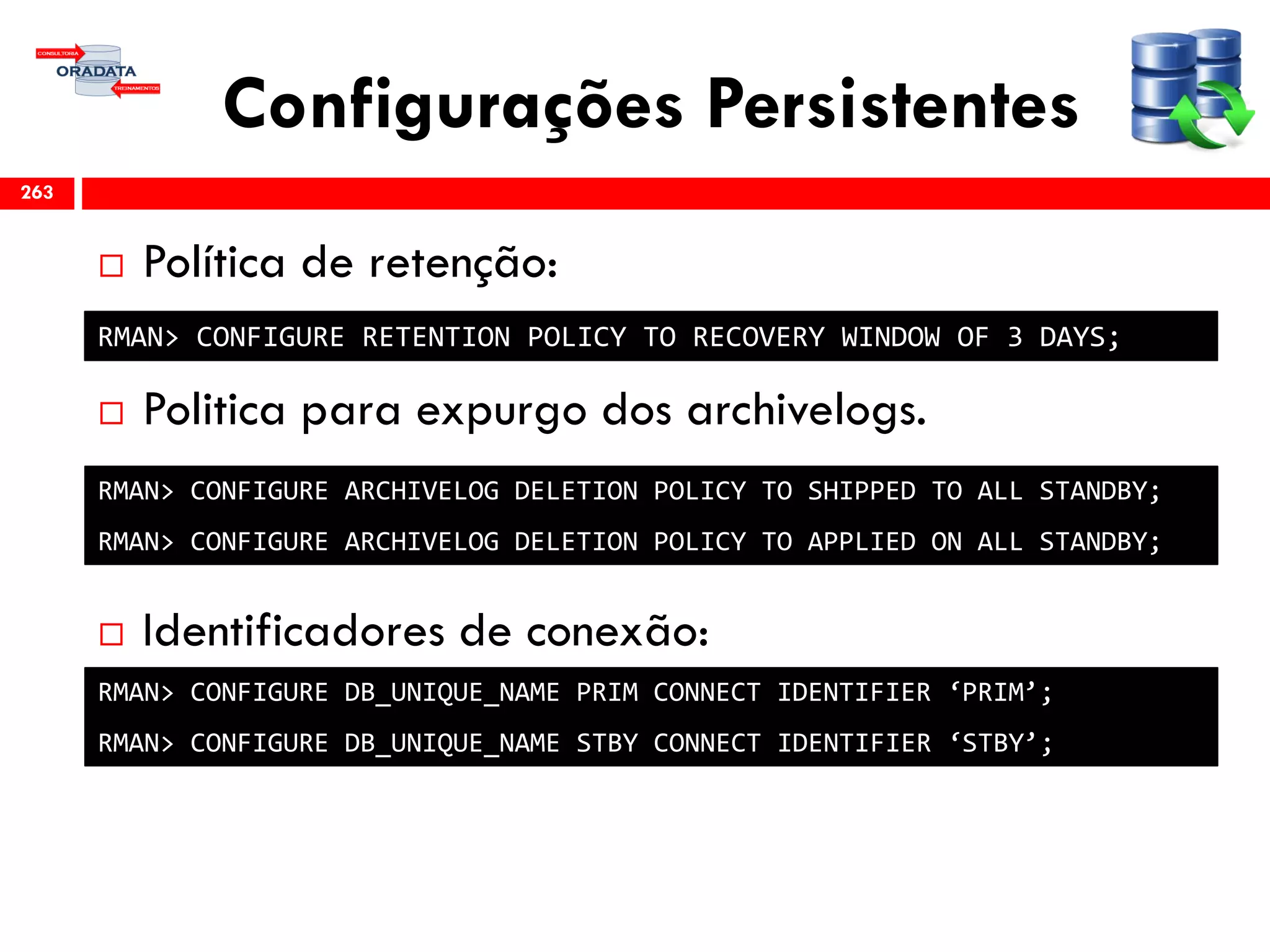 Configurações Persistentes
 Política de retenção:
 Politica para expurgo dos archivelogs.
 Identificadores de conexão:
263
RMAN> CONFIGURE RETENTION POLICY TO RECOVERY WINDOW OF 3 DAYS;
RMAN> CONFIGURE ARCHIVELOG DELETION POLICY TO SHIPPED TO ALL STANDBY;
RMAN> CONFIGURE ARCHIVELOG DELETION POLICY TO APPLIED ON ALL STANDBY;
RMAN> CONFIGURE DB_UNIQUE_NAME PRIM CONNECT IDENTIFIER ‘PRIM’;
RMAN> CONFIGURE DB_UNIQUE_NAME STBY CONNECT IDENTIFIER ‘STBY’;
 