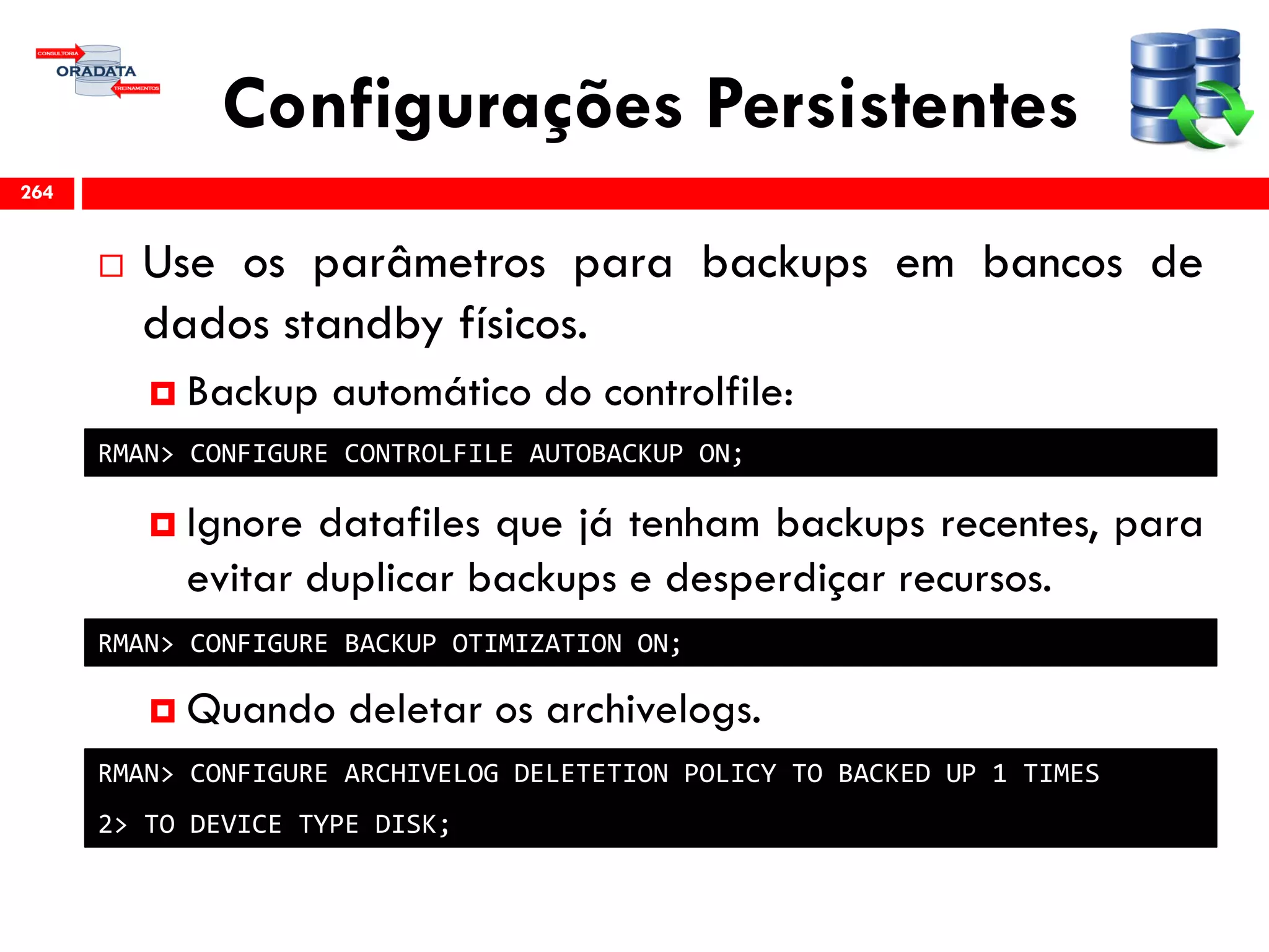 Configurações Persistentes
 Use os parâmetros para backups em bancos de
dados standby físicos.
 Backup automático do controlfile:
 Ignore datafiles que já tenham backups recentes, para
evitar duplicar backups e desperdiçar recursos.
 Quando deletar os archivelogs.
264
RMAN> CONFIGURE CONTROLFILE AUTOBACKUP ON;
RMAN> CONFIGURE BACKUP OTIMIZATION ON;
RMAN> CONFIGURE ARCHIVELOG DELETETION POLICY TO BACKED UP 1 TIMES
2> TO DEVICE TYPE DISK;
 